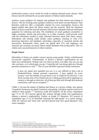 professional courses, can be useful for youth in making informed career choices. Such
choices must be informed by an accurate analysis of labour market demands.

Anyhow, career guidance for students and graduates has been almost non-existent in
Kosovo. The few existing career guidance initiatives were donor run and financed. They
therefore could not offer a sustainable solution for every municipality. Kosovo still
lacked reliable data about the labour market and the economy. Both the Statistical
Office of Kosovo and the relevant ministries did not have adequate financial and human
capacities for collecting such data. The installation of career guidance counsellors in
higher secondary schools and universities, as in other countries, could provide youth
with the information needed to make informed decisions about their future careers.
Information and training could include career guidance, learning to write CVs,
practicing interviews and mandatory internships, especially at vocational schools and
universities. Web-portals where youth can upload their CVs and employers can
announce job vacancies can marry labour market demands with existing skills. This is a
widely used, successful practice in other countries.

People I Know

Informality in hiring was another concern among young people. Granit, a disillusioned
22-year-old, explained: ‘Unfortunately, in Kosovo a person’s qualifications are not
taken into consideration. Nobody asks you what you know, but rather who you are and
who you know, or in which party you are. I found the job I am doing right now through
personal connections as well.’131 The 22-year-old Milot expressed similar sentiments:

           It does not matter how qualified you are; it is very difficult to find a job in
           Prishtinë/Priština without personal connections. I have applied for every
           vacancy I saw but nobody ever got back to me or called for an interview. I can
           freely say that none of my friends who are working got their job by applying to a
           vacancy or through an interview; all of them got their jobs through their personal
           connections, and I am no exception.132

Valdet, a 24-year-old student of banking and finance at a private college, also agreed,
‘In general, businesses are family businesses and getting a job there requires [one] to be
related to those people.’133 Numerous youth felt similarly. Of the survey respondents
ages 15 to 24, 76.5 percent agreed that contacts through family and acquaintances
enhance a person’s employability. Further, as Graph 2.5 illustrates, 38.3 percent of
respondents ages 15 to 24 identified ‘knowing the right people’ as a career strategy,
while 45.7 percent said ‘hard work’ and 40.9 percent said ‘have good education’ were
career strategies.




131
    IKS interview with Granit Abdullahu, Prishtinë/Priština, 9 April, 2010.
132
    IKS interview with Milot Rexhepi, student of political sciences, Prishtinë/Priština, 9 April, 2010.
133
    IKS Focus Group with university and college students in Prizren, 28 April, 2010.



42                                                                                                        www.iksweb.org
 