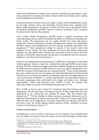 Employment Department’s budget raises questions regarding the government’s long-
term commitment to economic and labour market reform more broadly and to curbing
youth unemployment specifically.

International donors in Kosovo have also sought to reduce youth unemployment, mainly
by providing training courses and internships. Several donors have operated active
labour market programmes, the largest of which have been run by the United Nations
Development Programme (UNDP), German Technical Assistance (GTZ), European
Commission (EC) and Lux Development.

Active Labour Market Programmes (ALMP) aimed to support unemployed and
vulnerable groups such as youth, the disabled and elderly to find jobs by stimulating the
labour market. The programmes can be roughly divided into active and passive
programmes. Passive programmes included unemployment benefits and employment
subsidies whereas active programmes involved training, internships and public work
programmes.142 Such programmes should be tailored to the specific needs and
conditions of the country. Yet, past experience has shown that neither employment
subsidies nor large public works schemes have succeeded in Kosovo due to the weak
capacities of the public administration and the lack of coordination between ministries,
employers’ associations and social partners.143

In Kosovo the implementation and financing of ALMPs have been mainly in the hands
of donor agencies. However, some have worked with or through MLSW as the relevant
ministry, the PES or Municipal Employment Offices (MEO). Despite the fact that about
€7 million have been spent on ALMPs in Kosovo every year, with 19 programmes since
2000, the coverage of the programmes has remained limited.144 Since most programmes
have been small-scale, the cost of training each individual beneficiary has been around
€700 per year. Poor donor coordination in programme approach and implementation, as
well as the absence of MLSW as a central organising force has precluded attention to
systematic programmes that could benefit more people and reduce costs. Although
approximately 10,000 youth benefited from ALMPs in 2007, this number only
represents roughly 6.3 percent of all unemployed youth ages 15 to 24.

Most ALMPs in Kosovo have tackled the Vocational Education Training sector (10
programmes). On the other hand, the long-term success of these programmes has been
undermined by the continuously low demand for labour. Thus few trainees have
obtained jobs.145 The low demand for labour and poor educational attainment must be
addressed simultaneously in order to increase youths’ chances of securing employment.
While the later can be supported by concerted, sustainable and long-term government
and donor action, the former requires broader business reforms, including increasing
incentives for businesses in Kosovo.146

To leave or not to leave!

Unemployment is not a novelty for Kosovans, even in Yugoslav times unemployment
rate was highest for Kosovo, hence the region was the least developed, leaving many
142
    Mukkavilli, S., Evaluation of Active Labour Market Programme for Youth in Kosova, 2008, pp. 9-10.
143
    European Training Foundation, HRD Country Analysis Kosovo, Draft Working Paper, July 2009, p. 9.
144
    World Bank, Kosovo Youth in Jeopardy, Being Young, Unemployed and Poor in Kosovo, September 2008, pp. 37-38.
145
    Ibid, p. 40.
146
    World Bank, Doing Business 2010, 2010, p. 2.



www.iksweb.org                                                                                                     45
 