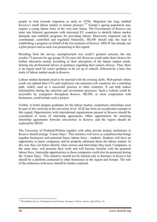 people to look towards migration as early as 1970s. Migration has long enabled
Kosovo’s small labour market to release pressure.147 Europe’s ageing population may
require a young labour force in the very near future. The Government of Kosovo can
enter into bilateral agreements with interested EU countries to identify labour market
demands and establish programs for providing labour. Short-term migration can be
coordinated, controlled and regulated bilaterally. MLSW should take the lead in
establishing a program on behalf of the Government of Kosovo. MSLW has already run
a pilot project and as such was pioneering in this regard.

Resulting from the survey, unemployment was youth’s greatest concern; the rate
reaches 73 percent for age group 19-24 years old. Kosovan youth make their choices for
further education mainly according to their perception of the labour market needs,
lacking any professional advice or guidance regarding their careers choices. Thus, there
is an urgent need for career guidance to be set up in schools, followed by a base line
study of labour market needs in Kosovo.

Labour market demands need to be married with the existing skills. Web-portals where
youth can upload their CVs and employers can announce job vacancies are a matching
path, widely used as a successful practice in other countries. It can help reduce
informalities during the selection and recruitment processes. Such a website could be
accessible by youngsters throughout Kosovo. MLSW, in close cooperation with
businesses, could initiate such a project.

Further, to better prepare graduates for the labour market, compulsory internships must
be part of the curricula at the university level. AUK has been an exceptional example in
this regard. Opportunities with international organisations present in Kosovo should be
considered in terms of internship agreements. Other opportunities for initiating
internship agreements between universities in Kosovo and the region should be
explored by MEST.

The University of Prishtinë/Priština together with other private tertiary institutions in
Kosovo should arrange ‘Career Days.’ This initiative will serve as a platform that brings
together businesses and potential future labour force - students. Students will have an
opportunity to know companies and be properly informed about the labour market. In
this way they can better identify what courses and internships they need. Companies, at
the same time, will promote their work and will become familiar with the potential
labour force. Internship opportunities in those companies could also be promoted during
the ‘Career Days.’ This initiative should not be limited only to business in Kosovo but
should be a platform connected to other businesses in the region and Europe. The role
of the embassies in Kosovo should be further explored.




147
      World Bank, Kosovo, Unlocking Growth Potential: Strategies, Policies, Actions, April 2010, p. 56.



46                                                                                                        www.iksweb.org
 