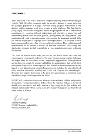 FOREWORD


About one-fourth of the world's population comprises of young people between the ages
10 to 24. With 50% of its population under the age of 25 Kosovo is known for having
the youngest population in Europe. However, young people's participation in the
decision making processes in all areas remains a major challenge. The fact that the
young largely feel excluded from public debates has prompted UNICEF to address their
participation by engaging different stakeholders and ministries in conceiving and
implementing better social inclusion policies, giving priority to young persons. The
participation of youth in decision making processes and the associated societal shifts
can form an integral part of shaping Kosovo's future prospective. Yet, at central or local
levels, young people's voices fade prior to reaching the right ear. Their mobilization and
empowerment has to become a priority for Kosovan institutions, civil society and
stakeholders to realise the full potential that a young population represents in Europe
and beyond.

The Voice of Kosovo Youth study you have in your hands reveals the views and
experiences of young people in Kosovo. The study explores young people's challenges
and hopes about the educational system, employment opportunities, future prospects
and the Kosovan society in general, highlighting the circumstances that impede their
participation in public life. Youth expressed their frustration about future prospects with
regards to poor education and associated unemployment, including the unavailability of
study materials, unqualified teaching staff or the lack of up to date methodologies.
However, they express their desire to be given the opportunities to contribute more
actively and shape Kosovo's presence and future.

UNICEF will continue to monitor and advocate for the rights of children and youth in
all countries. The recommendations deduced from the empirical findings in the report
should guide stakeholders and policy makers as they engage in the fight to build and
make an inclusive and vibrant society and in providing a better present and future for all
young people in Kosovo.




Johannes Wedenig
UNICEF Kosovo Head of Office,
Prishtina, October 2010




2                                                                        www.iksweb.org
 