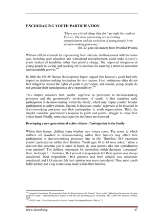 ENCOURAGING YOUTH PARTICIPATION
                                         ‘There are a lot of things that don’t go right for youth in
                                         Kosovo. The most concerning are prevailing
                                         unemployment and the exclusion of young people from
                                         decision-making processes.’
                                             -      Ilir, 22-year-old student from Prishtinë/Priština

Without official channels for representing their interests, disillusionment with the status
quo, including poor education and widespread unemployment, could make Kosovo’s
youth brokers of instability rather than positive change. The improved integration of
young people in society and working life is essential for ensuring a return to consistent
and sustainable growth.148

In 2006 the UNDP Human Development Report argued that Kosovo’s youth had little
impact on decision-making institutions for two reasons. First, institutions often do not
feel obliged to respect the rights of youth to participate, and second, young people do
not consider their participation a civic responsibility.149

This chapter considers both youths’ eagerness to participate in decision-making
processes and the government’s involvement of youth. It first examines early
participation in decision-making within the family, which may impact youths’ broader
participation as active citizens. Second, it discusses youths’ eagerness to be involved in
decision-making processes and their participation in youth organisations. Third, the
chapter considers government’s response to youth and youths’ struggle to make their
voices heard. Finally, some challenges for the future are reviewed.

Developing a new generation of active citizens: Participation in the family

Within their homes, children learn whether their voices count. The extent to which
children are involved in decision-making within their families may affect their
participation in decision-making processes later in life. Therefore, IKS examined
youths’ participation within their families. Youth ages 10 to 14 were asked, ‘When a
decision that concerns you is taken at home, do your parents take into consideration
your opinion?’ The children interpreted for themselves which decisions ‘concerned’
them. As Graph 3.1 illustrates, 36.3 percent of respondents felt their opinion was always
considered. Most respondents (46.4 percent) said their opinion was sometimes
considered, and 15.8 percent felt their opinion was never considered. Thus, most youth
believed they had a say in decisions made within their families.




148
    European Commission, Communication from the Commission to the Council, Annex to the “Addressing the concerns of young
people in Europe – implementing the European Youth Pact and promoting active citizenship,” SEC (2005) 693, Brussels, 30 May,
2005.
149
    UNDP, Youth: A New Generation for Kosovo. Human Development Report, 2006, p. 75.



www.iksweb.org                                                                                                          47
 