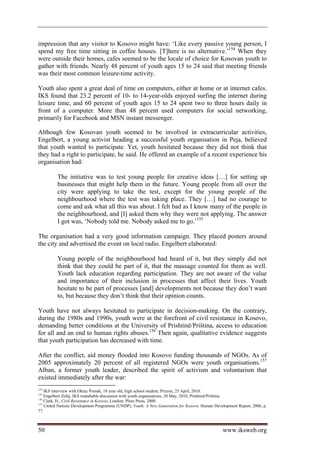 impression that any visitor to Kosovo might have: ‘Like every passive young person, I
spend my free time sitting in coffee houses. [T]here is no alternative.’154 When they
were outside their homes, cafes seemed to be the locale of choice for Kosovan youth to
gather with friends. Nearly 48 percent of youth ages 15 to 24 said that meeting friends
was their most common leisure-time activity.

Youth also spent a great deal of time on computers, either at home or at internet cafes.
IKS found that 23.2 percent of 10- to 14-year-olds enjoyed surfing the internet during
leisure time, and 60 percent of youth ages 15 to 24 spent two to three hours daily in
front of a computer. More than 48 percent used computers for social networking,
primarily for Facebook and MSN instant messenger.

Although few Kosovan youth seemed to be involved in extracurricular activities,
Engelbert, a young activist heading a successful youth organisation in Peja, believed
that youth wanted to participate. Yet, youth hesitated because they did not think that
they had a right to participate, he said. He offered an example of a recent experience his
organisation had:

          The initiative was to test young people for creative ideas […] for setting up
          businesses that might help them in the future. Young people from all over the
          city were applying to take the test, except for the young people of the
          neighbourhood where the test was taking place. They […] had no courage to
          come and ask what all this was about. I felt bad as I know many of the people in
          the neighbourhood, and [I] asked them why they were not applying. The answer
          I got was, ‘Nobody told me. Nobody asked me to go.’155

The organisation had a very good information campaign. They placed posters around
the city and advertised the event on local radio. Engelbert elaborated:

          Young people of the neighbourhood had heard of it, but they simply did not
          think that they could be part of it, that the massage counted for them as well.
          Youth lack education regarding participation. They are not aware of the value
          and importance of their inclusion in processes that affect their lives. Youth
          hesitate to be part of processes [and] developments not because they don’t want
          to, but because they don’t think that their opinion counts.

Youth have not always hesitated to participate in decision-making. On the contrary,
during the 1980s and 1990s, youth were at the forefront of civil resistance in Kosovo,
demanding better conditions at the University of Prishtinë/Priština, access to education
for all and an end to human rights abuses.156 Then again, qualitative evidence suggests
that youth participation has decreased with time.

After the conflict, aid money flooded into Kosovo funding thousands of NGOs. As of
2005 approximately 20 percent of all registered NGOs were youth organisations.157
Alban, a former youth leader, described the spirit of activism and voluntarism that
existed immediately after the war:
154
    IKS interview with Oktay Pomak, 18 year old, high school student, Prizren, 25 April, 2010.
155
    Engelbert Zefaj, IKS roundtable discussion with youth organisations, 20 May, 2010, Prishtinë/Priština.
156
    Clark, H., Civil Resistance in Kosovo, London: Pluto Press, 2000.
157
    United Nations Development Programme (UNDP), Youth: A New Generation for Kosovo, Human Development Report, 2006, p.
77.



50                                                                                              www.iksweb.org
 