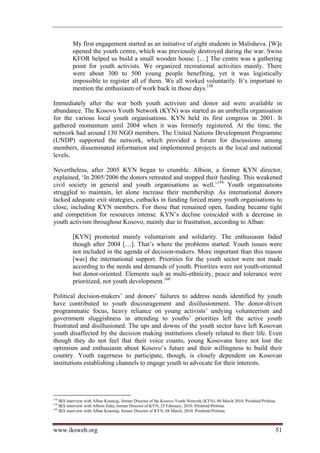 My first engagement started as an initiative of eight students in Malisheva. [W]e
          opened the youth centre, which was previously destroyed during the war. Swiss
          KFOR helped us build a small wooden house. […] The centre was a gathering
          point for youth activists. We organized recreational activities mainly. There
          were about 300 to 500 young people benefiting, yet it was logistically
          impossible to register all of them. We all worked voluntarily. It’s important to
          mention the enthusiasm of work back in those days.158

Immediately after the war both youth activism and donor aid were available in
abundance. The Kosovo Youth Network (KYN) was started as an umbrella organisation
for the various local youth organisations. KYN held its first congress in 2001. It
gathered momentum until 2004 when it was formerly registered. At the time, the
network had around 130 NGO members. The United Nations Development Programme
(UNDP) supported the network, which provided a forum for discussions among
members, disseminated information and implemented projects at the local and national
levels.

Nevertheless, after 2005 KYN began to crumble. Albion, a former KYN director,
explained, ‘In 2005/2006 the donors retreated and stopped their funding. This weakened
civil society in general and youth organisations as well.’159 Youth organisations
struggled to maintain, let alone increase their membership. As international donors
lacked adequate exit strategies, cutbacks in funding forced many youth organisations to
close, including KYN members. For those that remained open, funding became tight
and competition for resources intense. KYN’s decline coincided with a decrease in
youth activism throughout Kosovo, mainly due to frustration, according to Alban:

          [KYN] promoted mainly voluntarism and solidarity. The enthusiasm faded
          though after 2004 […]. That’s where the problems started. Youth issues were
          not included in the agenda of decision-makers. More important than this reason
          [was] the international support. Priorities for the youth sector were not made
          according to the needs and demands of youth. Priorities were not youth-oriented
          but donor-oriented. Elements such as multi-ethnicity, peace and tolerance were
          prioritized, not youth development.160

Political decision-makers’ and donors’ failures to address needs identified by youth
have contributed to youth discouragement and disillusionment. The donor-driven
programmatic focus, heavy reliance on young activists’ undying volunteerism and
government sluggishness in attending to youths’ priorities left the active youth
frustrated and disillusioned. The ups and downs of the youth sector have left Kosovan
youth disaffected by the decision making institutions closely related to their life. Even
though they do not feel that their voice counts, young Kosovans have not lost the
optimism and enthusiasm about Kosovo’s future and their willingness to build their
country. Youth eagerness to participate, though, is closely dependent on Kosovan
institutions establishing channels to engage youth to advocate for their interests.




158
    IKS interview with Alban Krasniqi, former Director of the Kosovo Youth Network (KYN), 04 March 2010, Prishtinë/Priština.
159
    IKS interview with Albion Zeka, former Director of KYN, 25 February, 2010. Prishtinë/Priština.
160
    IKS interview with Alban Krasniqi, former Director of KYN, 04 March, 2010. Prishtinë/Priština.



www.iksweb.org                                                                                                             51
 
