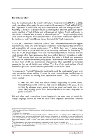 Too little, too late!?

Since the establishment of the Ministry of Culture, Youth and Sports (MCYS) in 2002,
youth issues have fallen under the authority of the Department for Youth within MCYS.
The Department is small with only four administrative and four managerial staff.161
According to the Law on Empowerment and Participation of youth, each municipality
should establish a Youth Official and a Directorate of Culture, Youth and Sports. In
spite of this, it has not been achieved in all municipalities.162 ‘The problems [regarding
youth sector] are big and this is only the start of a sustainable institutional approach to
the challenges,’ said Fatmir Hoxha, former director of the Youth Department.

In 2006, MCYS initiated a three-year Kosovo Youth Development Project with support
from the World Bank. One of the project’s components was to improve the performance
and sustainability of existing youth centres.163 In 2010, there were 13 active youth
centres in Kosovo, seven of which lacked the necessary conditions for functioning.164
Since the MCYS project began, fewer than five thousand youth have benefited from the
youth centres, a low figure considering that about half of Kosovo’s population is under
25.165 Youth centres faced structural problems that made it difficult and sometimes
impossible for them to reach out to young people. Without their own budget, they relied
on funds from MCYS and international organisations. They depended on municipal
support for free use of facilities and utilities. Very few of the municipalities offered
them office space and covered certain expenses like electricity and water.

For example, in Prishtinë/Priština the municipality paid the youth centre’s rent, so it
could operate in a private building. Even so, the youth centre fell upon troubled times in
2006 due to cutbacks in funding from international donors. Linda, Director of the
centre, recalled:

           In 2006 and 2007 there was almost nobody frequenting the youth centre.
           Prishtinë/Priština youth centre has had a lot of difficulties with space. If one
           provides the adequate space, young people do come and spend time in the
           centre. [But] if young people don’t feel comfortable in the centre, they prefer to
           go and sit in cafes.166

This and other youth centres have begun charging five to seven euros per month for
foreign language courses in order to cover office expenses. Insufficient financial




161
    IKS interview with Fatmir Hoxha, former director of the Youth Department, Ministry of Culture, Youth and Sports (MCYS), 25
February, 2010.
162
    GTZ study 2010, forthcoming.
163
    Without a clear statute, these centres were initially registered as NGOs. The new Law on Empowerment and Participation of
Youth (discussed later in this chapter) defines youth centres as spaces ‘functionalized for development of youth activities licensed
by the municipal Directorate responsible for youth.’ The new law foresees that they will be licensed by municipal directorates of
culture, youth and sports (Article 12). Local Youth Action Councils are to assist the centres in securing financial resources and
space.
164
    IKS interview with Fatmir Hoxha, former director of Department of Youth, MCYS, 25 February, 2010.
165
     IKS interview with Ilir Hoxha, Kosovo Youth Development Project Coordinator, funded by World Bank, implemented by
MCYS, 04 March, 2010, Prishtinë/Priština.
166
    Ibid.



52                                                                                                        www.iksweb.org
 