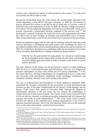 resources have impacted the quality of staff recruited by the centres,167 as well as the
services they are able to offer to youth.

Beyond the World Bank funds for youth centres, the overall budget allocated to the
Youth Department within MCYS has been miniscule. In 2006 the Government of
Kosovo allocated €6.4 million to the MCYS out of which only 4.5 percent, a total of
€289,454 went to the Department of Youth. In 2008, the Ministry’s budget increased to
€9.4 million. Of this budget the Department of Youth received €342,040, which, at 3.6
percent, represented a proportional decrease compared to the previous year.168 The
government’s minimal investment has meant that most youth organisations and centres
have had to rely on donor funding, an uncertain and unsustainable source of income.
Thus, at least historically, youth do not seem to have been a priority for the government.

Recent developments suggest that the tide may be changing. About the time that youth
activism had begun to disintegrate and youth centres were scrambling for funds, the
government initiated efforts towards institutionalising youth policy and development. In
2005, the Youth Policy Secretariat was established within the government. Enver Gashi,
a local consultant, described this as a change in attitude by the government:

          After the war, the great number of young people was viewed as a disadvantage
          for the development of the country. Only recently has there been a development
          of youth strategies and action plans in order to channel youth actions in a more
          positive direction.169

The main indicator of this change was the government’s initiative to begin drafting in
2005 the Law on Youth Empowerment and Participation. The Law was drafted with
extensive participation of many youth NGOs and civil society stakeholders.170 It has
four main objectives: defining responsibilities for strengthening Kosovo’s youth sector
and increasing youth participation; establishing youth consultation mechanisms and
institutions; defining voluntary work; and licensing youth centres.171

The Law on Empowerment and Participation of Youth, adopted in September 2009,
represented the strongest commitment by the government to youth development and
inclusion to date. It has been complemented by the Kosovo Youth Strategy and the
Kosovo Youth Action Plan, passed in November 2009. Through the adoption of
administrative directives in the near future, the Law foresees the establishment of
Central and Local Youth Action Councils. The Central Youth Action Council (CYAC)
will be an advisory structure to national government institutions and will represent the
concerns and needs of youth representatives.172 The Local Youth Action Councils
(LYAC) will operate at the municipal level, sending representatives to the CYAC to
represent municipal priorities. The LYAC will represent NGOs active at the municipal
level, youth centres and students’ councils from local schools.
167
    Linda Loshi, Director of Prishtinë/PrištinaYouth Centre. IKS roundtable discussion with youth organisations, 20 May, 2010,
Prishtinë/Priština
168
    In 2007 the budget for the Ministry of Culture, Youth and Sport was €7,267,852, and the budget allocated to the Department of
Youth was €331,166 (4.5 percent).
169
    Enver Gashi, speech at the Forum Syd Second Regional Conference on Youth Policies and Youth Civic Participation, 13-14
April, 2010, Prishtinë/Priština.
170
    IKS interviews with Albion Zeka, former Director of KYN, 25 February 2010, Prishtinë/Priština and Fatmir Hoxha, former
director of the Department of Youth, MCYS, 25 February 2010, Prishtinë/Priština. The Department of Youth held more than 80
meetings with young people, including representatives of youth organisations, NGOs and youth centres.
171
    Law on Empowerment and Participation of Youth, No. 03/L-145; Republic of Kosovo, 2009, Article 2.
172
    Law on Empowerment and Participation of Youth, No. 03/L-145; Republic of Kosovo, 2009 Articles 8 and 10.



www.iksweb.org                                                                                                               53
 