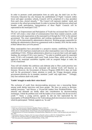 In order to promote youth participation from an early age, the draft Law on Pre-
University Education has also foreseen the establishment of Pupils’ Councils within
lower and upper secondary schools. Councils will be comprised of a class president
from each class, elected annually.173 The Council will represent students’ needs and
concerns to the school governing board. In order to increase the link between school and
broader youth participation, representatives of these Pupils’ Councils will be
represented at the municipal LYAC.174

The Law on Empowerment and Participation of Youth has envisioned that LYAC and
CYAC will create a clear chain of communication from these student councils, youth
centres and youth organisations at the municipal level through the CYAC to the national
government. The exact responsibilities and working mechanisms of the CYAC and
LYAC will be determined by administrative directives. Working groups responsible for
drafting the administrative directives commenced work in January 2010, but the results
of their labours have yet to be passed.175

Many municipalities have proceeded in a proactive manner, establishing LYACs. In
2010, 20 LYACs had been created and seven other municipalities were in the process of
establishing LYACs. Without administrative directives to govern their work and supply
funding, the existing LYACs were inactive.176 In order to establish goals for municipal
work, LYACs will eventually draft Local Youth Action Plans, which will have to be
approved by municipal assemblies together with an assigned budget to make the
LYACs functional.

Time will tell whether this ambitious and elaborate plan to filter youth priorities into
decision-making processes at the municipal and national levels will function as
foreseen. However, the Government of Kosovo Program (2008-2011) does not bode
well for the government’s future attention to youth; the 55-page document setting
government priorities for its mandate, mentions ‘youth’ only eight times.177 Tellingly,
only four sentences dealt with youth.

Youths’ struggle to make their voices heard

The exclusion of youth from decision-making processes was a reoccurring theme
among youth during interviews and focus groups. ‘We have no access to decision-
making processes,’ said Hereza, a 19-year-old student from Prishtinë/Priština. ‘Our
interests and demands are hardly taken into consideration by decision-making
institutions. I think the problem rests with the leaders of our country who do not involve
youth.’178 Naim, a young activist, agreed; he did not feel represented by the
municipality of Prishtinë/Priština or the Vetëvendosja (Self-determination) movement in
which he participated: ‘Nobody supports us,’ he said.179


173
    Draft Law on Pre-University Education; Republic of Kosovo, Article 18.
174
    Albion Zeka, IKS Workshop with Key Stakeholders of Youth Participation, 13 July, 2010.
175
    IKS interview with Fatmir Hoxha, former Director of the Youth Department, MCYS, 25 February, 2010.
176
    Meeting between GTZ and the municipality of Prishtinë/Priština, Department for Culture, Youth and Sports and youth NGOs, 19
July, 2010.
177
    Government of Kosovo, Program of the Government of Republic of Kosovo 2008-2011, Prishtinë/Priština, April 2008.
178
    IKS interview with Hereza Sefaj, Law student at the University of Prishtinë/Priština, 06 April, 2010.
179
    IKS focus group with young people in Prishtinë/Priština, 18 May, 2010.



54                                                                                                    www.iksweb.org
 