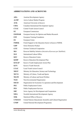 ABBREVIATIONS AND ACRONYMS

ADA         Austrian Development Agency
ALMP        Active Labour Market Program
AUK         American University in Kosovo
CIDA        Canadian International Development Agency
CYAC        Central Youth Action Council
EC          European Commission
ESOMAR      European Society for Opinion and Market Research
ETF         European Training Foundation
EU          European Union
FSDEK       Finish Support to the Education Sector in Kosovo FSDEK
GDP         Gross Domestic Product
GTZ         German Technical Cooperation
IKS         Kosovar Stability Initiative (Iniciativa Kosovare per Stabilitet)
ILO         International Labour Office
KEC         Kosovo Education Centre
KEDP        Kosovo Education Development Plan
KYEAP       Kosovo Youth Employment Action Plan
KYN         Kosovo Youth Network
LYAC        Local Youth Action Council
MEST        Ministry for Education, Science and Technology
MCYS        Ministry of Culture, Youth and Sports
MLSW        Ministry of Labour and Social Welfare
NGO         Non-Governmental Organisation
OECD        Organisation for Economic Co-operation and Development
PEC         Public Employment Centre
PES         Public Employment Services
SDC         Swiss Agency for Development and Cooperation
SIDA        Swedish International Development Agency
SOK         Statistical Office of Kosovo
UNESCO      United Nations Educational, Scientific and Cultural Organisation
UNDP        United National Development Programme



www.iksweb.org                                                                  3
 