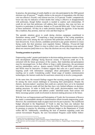 In practice, the percentage of youth eligible to vote who participated in the 2004 general
elections was 49 percent,188 roughly similar to the percent of respondents who felt their
vote was effective. Overall, voter turnout was low, at 53 percent. Youths’ comparatively
lower rate may be indicative of their doubts that voting is effective or disappointment
with politicians, though further research is needed to explore such relationships. If
youth do not trust that politicians will address their concerns, they may not have an
incentive to participate in elections. Indeed, as 22-year-old Milot said, ‘I don’t trust any
of these institutions. All they do is make promises during the elections. It has become
like a tradition, they promise, steal our votes and then forget us.’189

The sporadic attention given to youth during election campaigns contributed to
frustration among youth.190 Comprising a large percentage of the voting population,
election years were among the rare occasions that politicians reached out to youth, at
least discursively. Every election, candidates promised to pay greater attention to issues
facing youth, but their promises were regularly broken. Albulena, 19-year-old high
school student, fumed: ‘When it is time to collect votes, all the politicians come and ask
about our concerns [and] listen to us. Once the elections are over, they forget about us!’

Turning promises to practices

Empowering youths’ greater participation in decision-making processes remains a long-
term development challenge facing Kosovan society. If Kosovan youth are to be
entrusted with the future governance of the country, their leadership and participation
must be encouraged now. In their efforts to forge a stable democracy, the government
and key stakeholders, such as: donors, namely USAID, WB and SIDA, youth centres
and NGOs must be innovative. Evidence suggests that cafes are a good location for
targeting youth with information campaigns about participation opportunities or
reaching out to youth. Considering youths’ broad usage of modern communication
technologies, the internet could also be used more extensively to involve young people.

At the same time, the research findings suggest that securing young people’s trust will
be among the most crucial challenges to increasing their participation. Despite the
rhetoric, decision-makers’ assertions that youth are a priority have yet to be translated
into action. Kosovan youth still feel that they have very limited influence on decision-
making processes. In order to build trust with youth, decision-makers must follow
through with their promises and address youths’ identified needs. Such actions will
likely encourage greater youth involvement in decision-making processes in the future.

With the Law on Empowerment and Participation of Youth, the Government of Kosovo
has made a commendable attempt to institutionalize efforts towards empowering youth.
However, the commitments made on paper must now be put to practice. The insufficient
budget allocated to the Department of Youth to date has been one indicator that
government discourse remains separate from the reality. The Government needs to puts
its promises to practice by allocating a sufficient budget to the Department of Youth
within MCYS. Additionally, considering the lack of attention regarding youth into
current Government Program, the next Government Program could further follow-

188
    Central Elections Commission, Election Results 2004.
189
    IKS interview with Milot Rexhepi, student of political sciences, Prishtinë/Priština, 09 April, 2010.
190
    IKS interviews and focus groups with young people in Prizren, Gjakovë/Đakovica, Dragash/Dragaš, Prishtinë/Priština, April-
May 2010.



www.iksweb.org                                                                                                            57
 