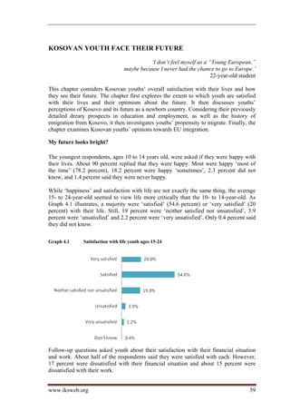 KOSOVAN YOUTH FACE THEIR FUTURE
                                             ‘I don’t feel myself as a “Young European,”
                                   maybe because I never had the chance to go to Europe.’
                                                                        22-year-old student

This chapter considers Kosovan youths’ overall satisfaction with their lives and how
they see their future. The chapter first explores the extent to which youth are satisfied
with their lives and their optimism about the future. It then discusses youths’
perceptions of Kosovo and its future as a newborn country. Considering their previously
detailed dreary prospects in education and employment, as well as the history of
emigration from Kosovo, it then investigates youths’ propensity to migrate. Finally, the
chapter examines Kosovan youths’ opinions towards EU integration.

My future looks bright?

The youngest respondents, ages 10 to 14 years old, were asked if they were happy with
their lives. About 90 percent replied that they were happy. Most were happy ‘most of
the time’ (78.2 percent), 18.2 percent were happy ‘sometimes’, 2.3 percent did not
know, and 1.4 percent said they were never happy.

While ‘happiness’ and satisfaction with life are not exactly the same thing, the average
15- to 24-year-old seemed to view life more critically than the 10- to 14-year-old. As
Graph 4.1 illustrates, a majority were ‘satisfied’ (54.6 percent) or ‘very satisfied’ (20
percent) with their life. Still, 19 percent were ‘neither satisfied nor unsatisfied’, 3.9
percent were ‘unsatisfied’ and 2.2 percent were ‘very unsatisfied’. Only 0.4 percent said
they did not know.

Graph 4.1      Satisfaction with life youth ages 15-24




Follow-up questions asked youth about their satisfaction with their financial situation
and work. About half of the respondents said they were satisfied with each. However,
17 percent were dissatisfied with their financial situation and about 15 percent were
dissatisfied with their work.


www.iksweb.org                                                                          59
 