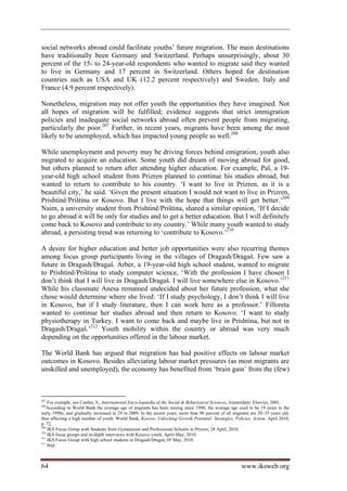 social networks abroad could facilitate youths’ future migration. The main destinations
have traditionally been Germany and Switzerland. Perhaps unsurprisingly, about 30
percent of the 15- to 24-year-old respondents who wanted to migrate said they wanted
to live in Germany and 17 percent in Switzerland. Others hoped for destination
countries such as USA and UK (12.2 percent respectively) and Sweden, Italy and
France (4.9 percent respectively).

Nonetheless, migration may not offer youth the opportunities they have imagined. Not
all hopes of migration will be fulfilled; evidence suggests that strict immigration
policies and inadequate social networks abroad often prevent people from migrating,
particularly the poor.207 Further, in recent years, migrants have been among the most
likely to be unemployed, which has impacted young people as well.208

While unemployment and poverty may be driving forces behind emigration, youth also
migrated to acquire an education. Some youth did dream of moving abroad for good,
but others planned to return after attending higher education. For example, Pal, a 19-
year-old high school student from Prizren planned to continue his studies abroad, but
wanted to return to contribute to his country. ‘I want to live in Prizren, as it is a
beautiful city,’ he said. ‘Given the present situation I would not want to live in Prizren,
Prishtinë/Priština or Kosovo. But I live with the hope that things will get better.’209
Naim, a university student from Prishtinë/Priština, shared a similar opinion, ‘If I decide
to go abroad it will be only for studies and to get a better education. But I will definitely
come back to Kosovo and contribute to my country.’ While many youth wanted to study
abroad, a persisting trend was returning to ‘contribute to Kosovo.’210

A desire for higher education and better job opportunities were also recurring themes
among focus group participants living in the villages of Dragash/Dragaš. Few saw a
future in Dragash/Dragaš. Arber, a 19-year-old high school student, wanted to migrate
to Prishtinë/Priština to study computer science, ‘With the profession I have chosen I
don’t think that I will live in Dragash/Dragaš. I will live somewhere else in Kosovo.’211
While his classmate Anesa remained undecided about her future profession, what she
chose would determine where she lived: ‘If I study psychology, I don’t think I will live
in Kosovo, but if I study literature, then I can work here as a professor.’ Filloreta
wanted to continue her studies abroad and then return to Kosovo: ‘I want to study
physiotherapy in Turkey. I want to come back and maybe live in Prishtina, but not in
Dragash/Dragaš.’212 Youth mobility within the country or abroad was very much
depending on the opportunities offered in the labour market.

The World Bank has argued that migration has had positive effects on labour market
outcomes in Kosovo. Besides alleviating labour market pressures (as most migrants are
unskilled and unemployed), the economy has benefited from ‘brain gain’ from the (few)



207
    For example, see Castles, S., International Encyclopaedia of the Social  Behavioural Sciences, Amsterdam: Elsevier, 2001.
208
    According to World Bank the average age of migrants has been raising since 1990; the average age used to be 19 years in the
early 1990s, and gradually increased to 29 in 2009. In the recent years, more than 90 percent of all migrants are 20–35 years old,
thus affecting a high number of youth. World Bank, Kosovo, Unlocking Growth Potential: Strategies, Policies, Action, April 2010,
p. 72.
209
    IKS Focus Group with Students from Gymnasium and Professional Schools in Prizren, 28 April, 2010.
210
    IKS focus groups and in-depth interviews with Kosovo youth, April-May, 2010.
211
    IKS Focus Group with high school students in Dragash/Dragaš, 05 May, 2010.
212
    Ibid.



64                                                                                                      www.iksweb.org
 