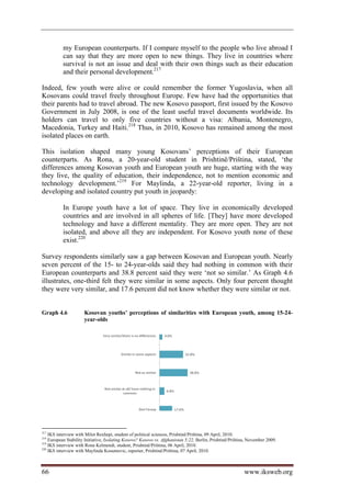 my European counterparts. If I compare myself to the people who live abroad I
           can say that they are more open to new things. They live in countries where
           survival is not an issue and deal with their own things such as their education
           and their personal development.217

Indeed, few youth were alive or could remember the former Yugoslavia, when all
Kosovans could travel freely throughout Europe. Few have had the opportunities that
their parents had to travel abroad. The new Kosovo passport, first issued by the Kosovo
Government in July 2008, is one of the least useful travel documents worldwide. Its
holders can travel to only five countries without a visa: Albania, Montenegro,
Macedonia, Turkey and Haiti.218 Thus, in 2010, Kosovo has remained among the most
isolated places on earth.

This isolation shaped many young Kosovans’ perceptions of their European
counterparts. As Rona, a 20-year-old student in Prishtinë/Priština, stated, ‘the
differences among Kosovan youth and European youth are huge, starting with the way
they live, the quality of education, their independence, not to mention economic and
technology development.’219 For Maylinda, a 22-year-old reporter, living in a
developing and isolated country put youth in jeopardy:

           In Europe youth have a lot of space. They live in economically developed
           countries and are involved in all spheres of life. [They] have more developed
           technology and have a different mentality. They are more open. They are not
           isolated, and above all they are independent. For Kosovo youth none of these
           exist.220

Survey respondents similarly saw a gap between Kosovan and European youth. Nearly
seven percent of the 15- to 24-year-olds said they had nothing in common with their
European counterparts and 38.8 percent said they were ‘not so similar.’ As Graph 4.6
illustrates, one-third felt they were similar in some aspects. Only four percent thought
they were very similar, and 17.6 percent did not know whether they were similar or not.


Graph 4.6             Kosovan youths’ perceptions of similarities with European youth, among 15-24-
                      year-olds




217
    IKS interview with Milot Rexhepi, student of political sciences, Prishtinë/Priština, 09 April, 2010.
218
    European Stability Initiative, Isolating Kosovo? Kosovo vs. Afghanistan 5:22, Berlin, Prishtinë/Priština, November 2009.
219
    IKS interview with Rona Kelmendi, student, Prishtinë/Priština, 06 April, 2010.
220
    IKS interview with Maylinda Kosumovic, reporter, Prishtinë/Priština, 07 April, 2010.



66                                                                                                         www.iksweb.org
 