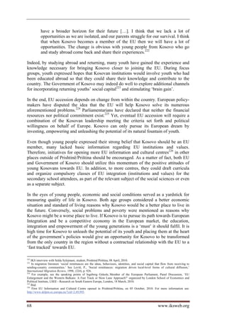 have a broader horizon for their future […]. I think that we lack a lot of
           opportunities as we are isolated, and our parents struggle for our survival. I think
           that when Kosovo becomes a member of the EU then we will have a lot of
           opportunities. The change is obvious with young people from Kosovo who go
           and study abroad come back and share their experiences.222

Indeed, by studying abroad and returning, many youth have gained the experience and
knowledge necessary for bringing Kosovo closer to joining the EU. During focus
groups, youth expressed hopes that Kosovan institutions would involve youth who had
been educated abroad so that they could share their knowledge and contribute to the
country. The Government of Kosovo may indeed do well to explore additional channels
for incorporating returning youths’ social capital223 and stimulating ‘brain gain’.

In the end, EU accession depends on change from within the country. European policy-
makers have disputed the idea that the EU will help Kosovo solve its numerous
aforementioned problems.224 Parliamentarians have declared that neither the financial
resources nor political commitment exist.225 Yet, eventual EU accession will require a
combination of the Kosovan leadership meeting the criteria set forth and political
willingness on behalf of Europe. Kosovo can only pursue its European dream by
investing, empowering and unleashing the potential of its natural fountain of youth.

Even though young people expressed their strong belief that Kosovo should be an EU
member, many lacked basic information regarding EU institutions and values.
Therefore, initiatives for opening more EU information and cultural centres226 in other
places outside of Prishtinë/Priština should be encouraged. As a matter of fact, both EU
and Government of Kosovo should utilize this momentum of the positive attitudes of
young Kosovans towards EU. In addition, to more centres, they could draft curricula
and organize compulsory classes of EU integration (institutions and values) for the
secondary school attendees, as part of the relevant subject of the social sciences or even
as a separate subject.

In the eyes of young people, economic and social conditions served as a yardstick for
measuring quality of life in Kosovo. Both age groups considered a better economic
situation and standard of living reasons why Kosovo would be a better place to live in
the future. Conversely, social problems and poverty were mentioned as reasons why
Kosovo might be a worse place to live. If Kosovo is to pursue its path towards European
Integration and be a competitive economy in the European market, the education,
integration and empowerment of the young generations is a ‘must’ it should fulfil. It is
high time for Kosovo to unleash the potential of its youth and placing them at the heart
of the government’s policies would give an opportunity for Kosovo to be transformed
from the only country in the region without a contractual relationship with the EU to a
‘fast tracked’ towards EU.

222
    IKS interview with Selda Sylejmani, student, Prishtinë/Priština, 08 April, 2010.
223
    In migration literature ‘social remittances are the ideas, behaviours, identities, and social capital that flow from receiving to
sending-country communities.’ See Levitt, P., ‘Social remittances: migration driven local-level forms of cultural diffusion,’
International Migration Review, 1998, 32(4), p. 926.
224
     For example, see the speaking points of Ingeborg Grässle, Member of the European Parliament, Panel Discussion, ‘EU
Enlargement and the Western Balkans: A Fast Track or Slow Lane Approach?’ organized by London School of Economics and
Political Institute, LSEE - Research on South Eastern Europe, London, 18 March, 2010.
225
    Ibid.
226
     First EU Information and Cultural Centre opened in Prishtinë/Priština, on 05 October, 2010. For more information see:
http://www.delprn.ec.europa.eu/?cid=2,49,995.



68                                                                                                         www.iksweb.org
 