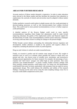AREAS FOR FURTHER RESEARCH
Accurate analysis of labour market demands is imperative. In order to make education
more relevant to the labour market and thus facilitate the transition from education to
employment, the curricula of schools and universities must be adapted to labour market
demands.

Further qualitative research could explore in-depth reasons why few youth participate in
decision-making processes, as well as why decision-makers have seldom involved
them. This could result in more pointed recommendations on how to further empower
youth participation.

A detailed analysis of the Kosovo Budget could result in more specific
recommendations regarding where budget line adjustments could be made toward
improving education, the quality of the employment centres and financial support for
the Directorate of Youth. Clear recommendations could be used in advocacy campaigns
involving youth and other citizens in calling for changes to the present budget.

Within broader current debates surrounding the relationship between migration and
development, further attention is needed to the positive and negative effects of
emigration, including the particular results of youth migration.

Drug use and violence in schools are under-researched areas.

Finally, no research is perfect and all contains some margin of error. We sought to
minimize error as well as to estimate where possible the extent to which error was
present and why. Any known areas of sizeable error, uncertainty, and inconclusive
findings present opportunities for future research. For example, the percentage of non-
response and ‘don’t know’ answers was rather high on some questions. Also some
questions were double-barrelled227 or poorly worded. Further research, perhaps with
more carefully worded questions, could reduce error. For future use, the questionnaire
could benefit from some revisions, particularly with assistance from an expert in survey
questionnaire design. This could enhance the reliability and validity of the research
findings. Carrying out the same survey using the same sampling strategy every five to
ten years could enable comparisons across years.




227
  A double-barreled question asks multiple questions as a single question. This is problematic because respondents may not know
which part of the question to answer or may feel differently about different parts of the question.



www.iksweb.org                                                                                                             69
 