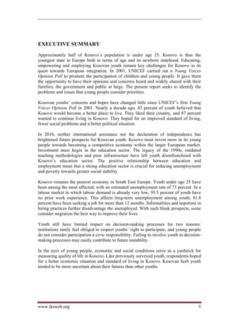EXECUTIVE SUMMARY
Approximately half of Kosovo’s population is under age 25. Kosovo is thus the
youngest state in Europe both in terms of age and its newborn statehood. Educating,
empowering and employing Kosovan youth remain key challenges for Kosovo in its
quest towards European integration. In 2001, UNICEF carried out a Young Voices
Opinion Poll to promote the participation of children and young people. It gave them
the opportunity to have their opinions and concerns heard and widely shared with their
families, the government and public at large. The present report seeks to identify the
problems and issues that young people consider priorities.

Kosovan youths’ concerns and hopes have changed little since UNICEF’s first Young
Voices Opinion Poll in 2001. Nearly a decade ago, 43 percent of youth believed that
Kosovo would become a better place to live. They liked their country, and 87 percent
wanted to continue living in Kosovo. They hoped for an improved standard of living,
fewer social problems and a better political situation.

In 2010, neither international assistance nor the declaration of independence has
brightened future prospects for Kosovan youth. Kosovo must invest more in its young
people towards becoming a competitive economy within the larger European market.
Investment must begin in the education sector. The legacy of the 1990s, outdated
teaching methodologies and poor infrastructure have left youth disenfranchised with
Kosovo’s education sector. The positive relationship between education and
employment mean that a strong education sector is crucial for reducing unemployment
and poverty towards greater social stability.

Kosovo remains the poorest economy in South East Europe. Youth under age 25 have
been among the most affected, with an estimated unemployment rate of 73 percent. In a
labour market in which labour demand is already very low, 95.5 percent of youth have
no prior work experience. This affects long-term unemployment among youth; 81.8
percent have been seeking a job for more than 12 months. Informalities and nepotism in
hiring practices further disadvantage the unemployed. With such bleak prospects, some
consider migration the best way to improve their lives.

Youth still have limited impact on decision-making processes for two reasons:
institutions rarely feel obliged to respect youths’ right to participate, and young people
do not consider participation a civic responsibility. Failing to involve youth in decision-
making processes may easily contribute to future instability.

In the eyes of young people, economic and social conditions serve as a yardstick for
measuring quality of life in Kosovo. Like previously surveyed youth, respondents hoped
for a better economic situation and standard of living in Kosovo. Kosovan Serb youth
tended to be more uncertain about their futures than other youths.




www.iksweb.org                                                                           5
 