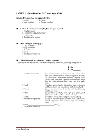 ANNEX II. Questionnaire for Youth Ages 10-14

Informed Consent has been provided by:
       1. Mother                   2. Father
       3. Male guardian            4. Female guardian


PL1. Let’s talk about your everyday life, are you happy?
       1. Yes, I am happy
       2. I am neither happy nor unhappy
       3. I am unhappy
       4. Don’t know/no answer


PL2. How often you feel happy?
       1. Most of the time
       2. Only sometimes
       3. Almost never
       4. Never
       5. Don’t know/ no answer


PL3. When/ in which occasions do you feel happier?
(Do not read out. Record first two mentions falling under the following categories.)

                                                                              PL3a________
                                                                              PL3b________

       1. Free time/leisure time          [free time/leisure time (not specified), holidays/sea, when
                                          there is no school/weekends/ after school, pursuit of hobby
                                          (all except sports), doing sports, watching TV/going to the
                                          cinema, when I’m playing, computer/computer games, when
                                          I go for trip/excursion/travelling, when I go for a walk,
                                          others]
       2. Family                          [when I am with my family, visits to/from relatives, family is
                                          well/happy, family is at home, family celebrations, others]
       3. Friends                         [when I am with friends, having fun with friends/playing
                                          with friends, others]
       4. School                          [at school (not specified), when I get good grades, good
                                          performance at school, school activities, others]
       5. Money                           [when I have money, when I get pocket money, others]
       6. Praise/rewards/presents         [when I am praised by parents or others, when I get rewards,
                                          when I get presents, when someone buys me something,
                                          others]
       7. Other _____________________________(specify)
       8. Don’t know, no answer




www.iksweb.org                                                                                      81
 