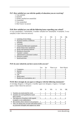 PA7. How satisfied are you with the quality of education you are receiving?
       1. Very satisfied
       2. Satisfied
       3. Neither satisfied nor unsatisfied
       4. Unsatisfied
       5. Very unsatisfied
       6. Don’t know/ no answer


PA8. How satisfied are you will the following issues regarding your school?
(1-very unsatisfied, 2-unsatisfied, 3-neither satisfied nor unsatisfied, 4-satisfied, 5-very
satisfied, 6 don’t know/no answer)

                                               VU     U       NN      S       VS     DK
       a.   Learning of new things             1      2       3       4       5      6
       b.   Hygienic/sanitary conditions       1      2       3       4       5      6
       c.   Schedule                           1      2       3       4       5      6
       d.   Curricula                          1      2       3       4       5      6
       e.   Classrooms/labs/sport equipment    1      2       3       4       5      6
       f.   Desks/chairs/class equipment       1      2       3       4       5      6
       g.   Books and learning material        1      2       3       4       5      6
       h.   Heating in classroom               1      2       3       4       5      6
       i.   Teachers’ conduct                  1      2       3       4       5      6
       j.   Administrative personnel conduct   1      2       3       4       5      6
       k.   Directors conduct                  1      2       3       4       5      6
       l.   Social activities                  1      2       3       4       5      6


PA9. In your school do you have access to/do you use?

                                               Yes    No      There is no     Don’t Know
       a.   Computers                          1      2               3              4
       b.   Internet                           1      2               3              4
       c.   Library                            1      2               3              4
       d.   Lab                                1      2               3              4
       e.   Sports space                       1      2               3              4
       f.   Health care (vaccination, etc.)    1      2               3              4

PA10. How strongly do you agree or disagree with the following statements?
(1-stronlgy disagree, 2-disagree, 3-neither agree nor disagree, 4-agree, 5 strongly
agree, 6 don’t know/no answer)

                                               SD     D       NN      A       SA     DK

 a. Teachers are motivated for work             1     2       3       4       5      6
 b. Teachers are well qualified to teach        1     2       3       4       5      6
    their courses
 c. The behavior of teachers with regards       1     2       3       4       5      6
    to pupils is very authoritative
 d. My teachers show interest in my progress 1        2       3       4       5      6
 e. They are taking into account individual needs,1   2       3       4       5      6
    my personal strengths and support my talent


84                                                                          www.iksweb.org
 