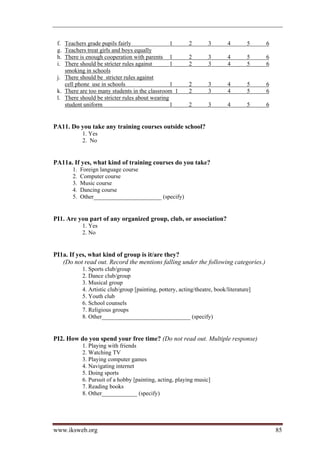 f. Teachers grade pupils fairly                 1         2        3       4        5    6
 g. Teachers treat girls and boys equally
 h. There is enough cooperation with parents 1             2        3       4        5    6
 i. There should be stricter rules against       1         2        3       4        5    6
    smoking in schools
 j. There should be stricter rules against
    cell phone use in schools                    1         2        3       4        5    6
 k. There are too many students in the classroom 1         2        3       4        5    6
 l. There should be stricter rules about wearing
    student uniform                              1         2        3       4        5    6


PA11. Do you take any training courses outside school?
            1. Yes
            2. No


PA11a. If yes, what kind of training courses do you take?
       1.   Foreign language course
       2.   Computer course
       3.   Music course
       4.   Dancing course
       5.   Other_______________________ (specify)


PI1. Are you part of any organized group, club, or association?
            1. Yes
            2. No


PI1a. If yes, what kind of group is it/are they?
   (Do not read out. Record the mentions falling under the following categories.)
            1. Sports club/group
            2. Dance club/group
            3. Musical group
            4. Artistic club/group [painting, pottery, acting/theatre, book/literature]
            5. Youth club
            6. School counsels
            7. Religious groups
            8. Other______________________________ (specify)


PI2. How do you spend your free time? (Do not read out. Multiple response)
            1. Playing with friends
            2. Watching TV
            3. Playing computer games
            4. Navigating internet
            5. Doing sports
            6. Pursuit of a hobby [painting, acting, playing music]
            7. Reading books
            8. Other____________ (specify)




www.iksweb.org                                                                                85
 