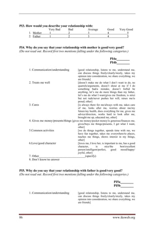 PI3. How would you describe your relationship with:
                        Very Bad         Bad              Average          Good       Very Good
       1. Mother        1                2                3                4               5
       2. Father        1                2                3                4               5


PI4. Why do you say that your relationship with mother is good/very good?
(Do not read out. Record first two mentions falling under the following categories.)

                                                                             PI4a________
                                                                             PI4b________

       1. Communication/understanding         [good relationship, listens to me, understand me,
                                              can discuss things freely/clearly/nicely, takes my
                                              opinion into consideration, we share everything, we
                                              are friends]
       2. Treats me well                      [doesn’t make me do what I don’t want to do, no
                                              quarrels/arguments, doesn’t shout at me if I do
                                              something bad/a mistake, doesn’t forbid be
                                              anything, let’s me do more things than my father,
                                              let’s me do what I want/gives me freedom, is strict
                                              but not rude/never pushes her will, raises me/is
                                              proud, other]
       3. Cares                               [is always there for me/always with me, takes care
                                              of me, looks after me, worries about me/my
                                              future/my health, does everything for me, gives me
                                              advice/direction, works hard to look after me,
                                              brought me up, educated me, other]
       4. Gives me money/presents/things [gives me money/pocket money/is generous/finances me,
                                              gives/buys me things/presents, I get what I want,
                                              other]
       5.Common activities                    [we do things together, spends time with me, we
                                              have fun together, takes me everywhere/to places,
                                              teaches me things, shows interest in my things,
                                              other]
       6.Love/good character                  [loves me, I love her, is important to me, has a good
                                              character,       is       nice/the      best/excellent
                                              person/intelligent/perfect,     good    mood/happy/
                                              joyful, other]
       7. Other_______________________________(specify)
       8. Don’t know/no answer


PI5. Why do you say that your relationship with father is good/very good?
(Do not read out. Record first two mentions falling under the following categories.)

                                                                                 PI5a________
                                                                                 PI5b________

       1. Communication/understanding            [good relationship, listens to me, understand me,
                                                 can discuss things freely/clearly/nicely, takes my
                                                 opinion into consideration, we share everything, we
                                                 are friends]




86                                                                              www.iksweb.org
 