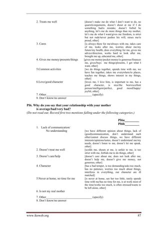 2. Treats me well                     [doesn’t make me do what I don’t want to do, no
                                             quarrels/arguments, doesn’t shout at me if I do
                                             something bad/a mistake, doesn’t forbid be
                                             anything, let’s me do more things than my mother,
                                             let’s me do what I want/gives me freedom, is strict
                                             but not rude/never pushes his will, raises me/is
                                             proud, other]
       3. Cares                              [is always there for me/always with me, takes care
                                             of me, looks after me, worries about me/my
                                             future/my health, does everything for me, gives me
                                             advice/direction, works hard to look after me,
                                             brought me up, educated me, other]
       4. Gives me money/presents/things    [gives me money/pocket money/is generous/finances
                                             me, gives/buys me things/presents, I get what I
                                             want, other]
       5.Common activities                   [we do things together, spends time with me, we
                                             have fun together, takes me everywhere/to places,
                                             teaches me things, shows interest in my things,
                                             other]
       6.Love/good character                 [loves me, I love him, is important to me, has a
                                             good character, is nice/the best/excellent
                                             person/intelligent/perfect,  good     mood/happy/
                                             joyful, other]
       7. Other_______________________________ (specify)
       8. Don’t know/no answer

PI6. Why do you say that your relationship with your mother
       is average/bad/very bad?
(Do not read out. Record first two mentions falling under the following categories.)

                                                                           PI6a_________
                                                                           PI6b_________
       1. Lack of communication/
             No understanding                [we have different opinion about things, lack of
                                             (good)communication, don’t understand each
                                             other/cannot discuss things, we have different
                                             interests/opinions/tastes, doesn’t understand me/my
                                             needs, doesn’t listen to me, doesn’t let me speak,
                                             other]
       2. Doesn’t treat me well              [scolds me, shouts at me, is unfair to me, is too
                                             strict with me, forbids me to do things, other]
       3. Doesn’t care/help                  [doesn’t care about me, does not look after me,
                                             doesn’t help me, doesn’t give me money, not
                                             generous, other]
       4. Character                          [has a bad temper, is too demanding/asks too much,
                                             has no patience, worries too much about things,
                                             interferes in everything, our character are ill
                                             matched]
       5.Never at home, no time for me       [is never at home, see her too little, rarely spends
                                             time with me/has no time for me, is at work most of
                                             the time/works too much, is often stressed/wants to
                                             be left alone, other]
       6. Is not my real mother
       7. Other_______________________________ (specify)
       8. Don’t know/no answer




www.iksweb.org                                                                                87
 