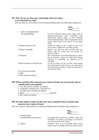 PI7. Why do you say that your relationship with your father
    is average/bad/very bad?
   (Do not read out. Record first two mentions falling under the following categories.)

                                                                           PI7a_______
                                                                           PI7b_______
       1. Lack of communication/
          No understanding                   [we have different opinion about things, lack of
                                             (good)communication, don’t understand each
                                             other/cannot discuss things, we have different
                                             interests/opinions/tastes, doesn’t understand me/my
                                             needs, doesn’t listen to me, doesn’t let me speak,
                                             other]
       2. Doesn’t treat me well              [scolds me, shouts at me, is unfair to me, is too
                                             strict with me, forbids me to do things, other]
       3. Doesn’t care/help                  [doesn’t care about me, does not look after me,
                                             doesn’t help me, doesn’t give me money, not
                                             generous, other]
       4. Character                          [has a bad temper, is too demanding/asks too much,
                                             has no patience, worries too much about things,
                                             interferes in everything, our character are ill
                                             matched]
       5.Never at home, no time for me       [is never at home, see her too little, rarely spends
                                             time with me/has no time for me, is at work most of
                                             the time/works too much, is often stressed/wants to
                                             be left alone, other]
       6. Is not my real mother
       7. Other
       8. Don’t know/no answer


PI8. When a decision that concerns you is taken at home, do your parents take in
      consideration your opinion?
       1. Yes, they always consider my opinion
       2. It depends, sometimes yes, sometimes no
       3. No, they never consider my opinion
       4. Other____________________________ (specify)
       5. Don’t know/no answer


PI9. On what subject would you like to be more consulted when a decision that
       concerns you is taken at home?
(Do not read out. Record first two mentions falling under the following categories.)

                                                                          PI9a_______
                                                                          PI9b_______
       1. General topics/
          everything that concerns me        [everything that concerns me, whether I agree with
                                             something, my opinion, my feelings, my interests,
                                             my needs, my private life, other]
       2. School                             [whether I have to go to/continue school, which
                                             school to go to, my home work, how much to learn,



88                                                                          www.iksweb.org
 
