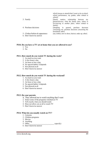 which lessons to attend/what I want to do at school,
                                              school performance, my grades, other related to
                                              school]
       3. Family                              [family matters, relationship between my
                                              parents/divorce, what the family does, where to
                                              live/moving to another place, others related to
                                              family]
       4. Purchase decisions                  [shopping in general, purchase decisions
                                              concerning me, purchase decisions concerning the
                                              household, other]
       5. Clothes/fashion  appearance        [my clothes, how to dress, haircut, make up, other]
       6. Don’t know/no answer




PI10. Do you have a TV set at home that you are allowed to use?
       1. Yes
       2. No


PI11. How much do you watch TV during the week?
       1.   As much as you want
       2.   A few hours a day
       3.   An hour or less a day
       4.   No special habits/ it depends
       5.   Not allowed at all
       6.   Don’t know/no answer


PI12. How much do you watch TV during the weekend?
       1.   As much as you want
       2.   A few hours a day
       3.   An hour or less a day
       4.   No special habits/ it depends
       5.   Not allowed at all
       6.   Don’t know/no answer


PI13. Do your parents
       1. They allowed me to watch anything that I want
       2.   Select some of the programs watched on TV
       3.   Tell exactly what you should watch
       4.   Does not allow you at all to watch TV
       5.   Don’t know/no answer


PI14. What do you usually watch on TV?
       1.   Cartoons
       2.   Children programs
       3.   Movies
       4.   Anything
       5.   Other___________________________ (specify)
       6.   Don’t know/no answer



www.iksweb.org                                                                                 89
 