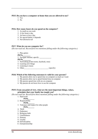 PI15. Do you have a computer at home that you are allowed to use?
       1. Yes
       2. No




PI16. How many hours do you spend on the computer?
       1.   As much as you want
       2.   A few hours a day
       3.   An hour or less a day
       4.   No special habits/ it depends
       5.   Not allowed at all


PI17. What do you use computer for?
(Do not read out. Record first two mentions falling under the following categories.)

       1. Play games
       PI17a________
       2. Navigate internet, specify: _____________
       PI17b________
       3.   Networking [Chat rooms, facebook, msn)
       4.   Learning new things
       5.   Listening to music
       6.   Other___________________________ (specify)


PI18. Which of the following statesmen is valid for your parents?
       1.   My parents allow me to spend time on computer as much as I want
       2.   My parents allow me to spend limited time on computer
       3.   My parents spend time with me on computer
       4.   My parents do not know how to use the computer


PI19. From you point of view, what are the most important things, values,
       principles that your family has taught you?
(Do not read out. Record first three mentions falling under the following categories.)
       1. Hard work
               PI19a_______
       2. Responsibility
               PI19b_______
       3. Tolerance and respect for other people
               PI19c_______
       4. Thrift
       5. Endurance
       6. Religious faith
       7. Unselfishness
       8. Honesty
       9. Loyalty
      10. Self-discipline
      11. Entrepreneurship



90                                                                        www.iksweb.org
 