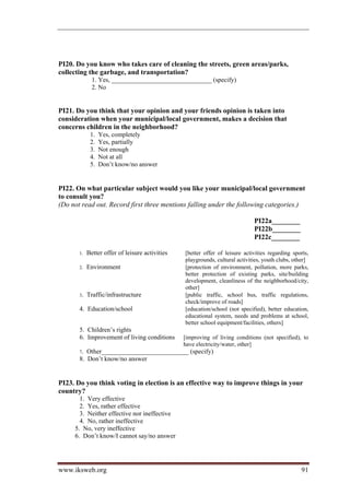 PI20. Do you know who takes care of cleaning the streets, green areas/parks,
collecting the garbage, and transportation?
              1. Yes, _______________________________ (specify)
              2. No


PI21. Do you think that your opinion and your friends opinion is taken into
consideration when your municipal/local government, makes a decision that
concerns children in the neighborhood?
             1.   Yes, completely
             2.   Yes, partially
             3.   Not enough
             4.   Not at all
             5.   Don’t know/no answer


PI22. On what particular subject would you like your municipal/local government
to consult you?
(Do not read out. Record first three mentions falling under the following categories.)

                                                                              PI22a________
                                                                              PI22b________
                                                                              PI22c________

       1.   Better offer of leisure activities   [better offer of leisure activities regarding sports,
                                                 playgrounds, cultural activities, youth clubs, other]
       2.   Environment                          [protection of environment, pollution, more parks,
                                                 better protection of existing parks, site/building
                                                 development, cleanliness of the neighborhood/city,
                                                 other]
       3.   Traffic/infrastructure               [public traffic, school bus, traffic regulations,
                                                 check/improve of roads]
       4. Education/school                       [education/school (not specified), better education,
                                                 educational system, needs and problems at school,
                                                 better school equipment/facilities, others]
       5. Children’s rights
       6. Improvement of living conditions       [improving of living conditions (not specified), to
                                                 have electricity/water, other]
       7. Other___________________________ (specify)
       8. Don’t know/no answer


PI23. Do you think voting in election is an effective way to improve things in your
country?
       1. Very effective
       2. Yes, rather effective
       3. Neither effective nor ineffective
       4. No, rather ineffective
     5. No, very ineffective
     6. Don’t know/I cannot say/no answer




www.iksweb.org                                                                                    91
 
