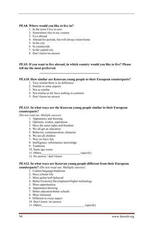 PEA8. Where would you like to live in?
       1.   In the town I live in now
       2.   Somewhere else in my country
       3.   Live abroad
       4.   Abroad for periods, but will always return home
       5.   In the city
       6.   In countryside
       7.   In the capital city
       8.   Don’t know/no answer


PEA9. If you want to live abroad, in which country would you like to live? Please
tell me the most preferred.
               _____________________________________

PEA10. How similar are Kosovan young people to their European counterparts?
       1.   Very similar/there is no difference
       2.   Similar in some aspects
       3.   Not so similar
       4.   Not similar at all/ have nothing in common
       5.   Don’t know/no answer


PEA11. In what ways are the Kosovan young people similar to their European
counterparts?
(Do not read out. Multiple answer)
       1. Appearance and dressing
       2. Opinions, wishes, aspirations
       3. Have the same rights and freedom
       4. We all get an education
       5. Behavior, communication, character
       6. We are all children
       7. Way we have fun
       8. Intelligence, information, knowledge
       9. Traditions
       10. Same age issues
       11. Others__________________________ (specify)
       12. No answer / don’t know

PEA12. In what ways are Kosovan young people different from their European
counterparts? (Do not read out. Multiple answer)
       1. Culture/language/traditions
       2. Have a better life
       3. More polite/well behaved
       4. Better Economy/Development/Higher technology
       5. More opportunities
       6. Appearance/dressing
       7. Better education/better schools
       8. More informed
       9. Different in every aspect
       10. Don’t know /no answer
       11. Others_____________________________ (specify)


94                                                                 www.iksweb.org
 