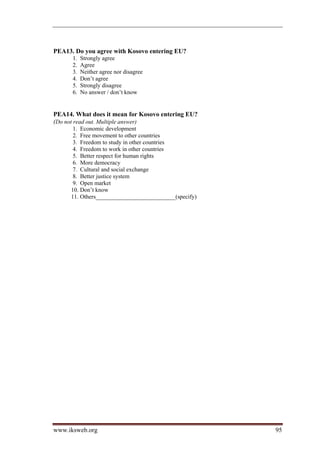 PEA13. Do you agree with Kosovo entering EU?
      1.   Strongly agree
      2.   Agree
      3.   Neither agree nor disagree
      4.   Don’t agree
      5.   Strongly disagree
      6.   No answer / don’t know


PEA14. What does it mean for Kosovo entering EU?
(Do not read out. Multiple answer)
      1. Economic development
      2. Free movement to other countries
      3. Freedom to study in other countries
      4. Freedom to work in other countries
      5. Better respect for human rights
      6. More democracy
      7. Cultural and social exchange
      8. Better justice system
      9. Open market
     10. Don’t know
     11. Others___________________________(specify)




www.iksweb.org                                        95
 