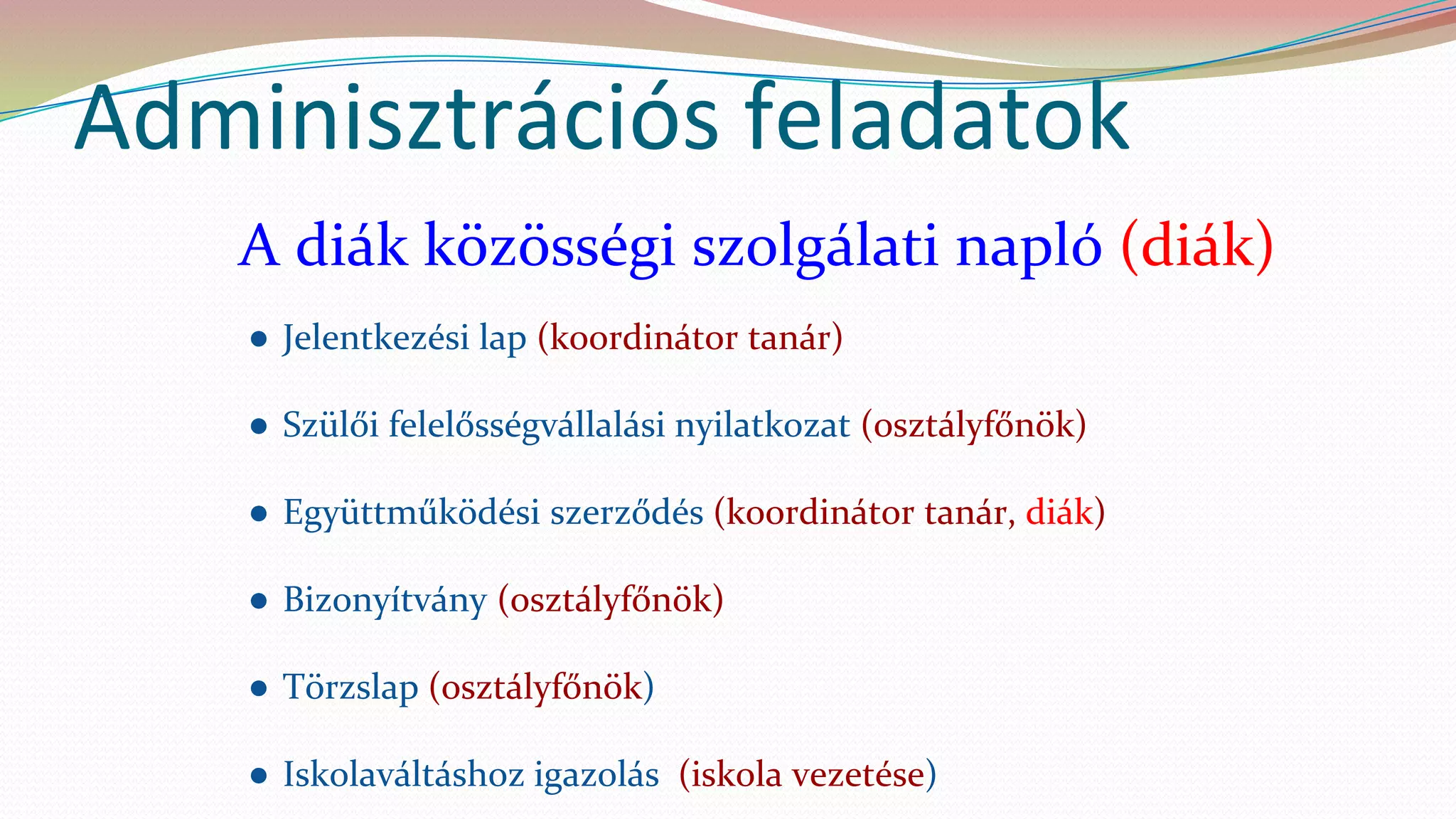 Adminisztrációs feladatok
A diák közösségi szolgálati napló (diák)
● Jelentkezési lap (koordinátor tanár)
● Szülői felelősségvállalási nyilatkozat (osztályfőnök)
● Együttműködési szerződés (koordinátor tanár, diák)
● Bizonyítvány (osztályfőnök)
● Törzslap (osztályfőnök)
● Iskolaváltáshoz igazolás (iskola vezetése)
 