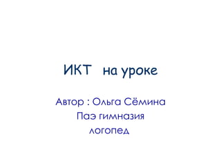 ИКТ  на уроке Автор : Ольга Сёмина Паэ гимназия логопед  