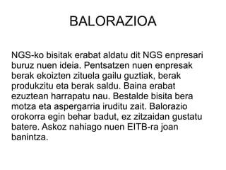 BALORAZIOA NGS-ko bisitak erabat aldatu dit NGS enpresari buruz nuen ideia. Pentsatzen nuen enpresak berak ekoizten zituela gailu guztiak, berak produkzitu eta berak saldu. Baina erabat ezuztean harrapatu nau. Bestalde bisita bera motza eta aspergarria iruditu zait. Balorazio orokorra egin behar badut, ez zitzaidan gustatu batere. Askoz nahiago nuen EITB-ra joan banintza. 