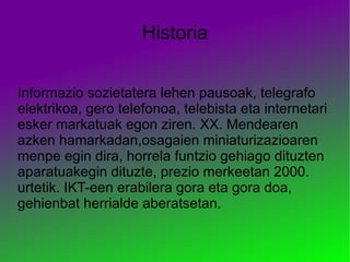 Historia Informazio sozietatera lehen pausoak, telegrafo elektrikoa, gero telefonoa, telebista eta internetari esker markatuak egon ziren. XX. Mendearen azken hamarkadan,osagaien miniaturizazioaren menpe egin dira, horrela funtzio gehiago dituzten aparatuakegin dituzte, prezio merkeetan 2000. urtetik. IKT-een erabilera gora eta gora doa, gehienbat herrialde aberatsetan. 
