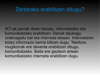 Zertarako erabiltzen ditugu? IKT-ak,izenak dioen bezala, informatzeko eta komunikatzeko erabiltzen. Denok daukagu ordenagailu bat eta interneta etxean. Internetaren bidez informazio berria biltzen dugu. Telefono mugikorrak ere dexente erabiltzen ditugu, komunikatzeko. Baita ere gazteon artean komunikatzeko interneta erabiltzen dugu. 