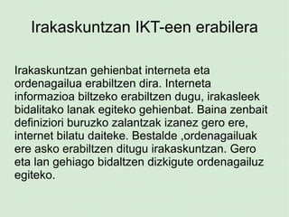 Irakaskuntzan IKT-een erabilera Irakaskuntzan gehienbat interneta eta ordenagailua erabiltzen dira. Interneta informazioa biltzeko erabiltzen dugu, irakasleek bidalitako lanak egiteko gehienbat. Baina zenbait definiziori buruzko zalantzak izanez gero ere, internet bilatu daiteke. Bestalde ,ordenagailuak ere asko erabiltzen ditugu irakaskuntzan. Gero eta lan gehiago bidaltzen dizkigute ordenagailuz egiteko. 