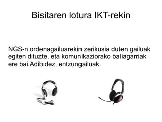Bisitaren lotura IKT-rekin NGS-n ordenagailuarekin zerikusia duten gailuak egiten dituzte, eta komunikaziorako baliagarriak ere bai.Adibidez, entzungailuak. 