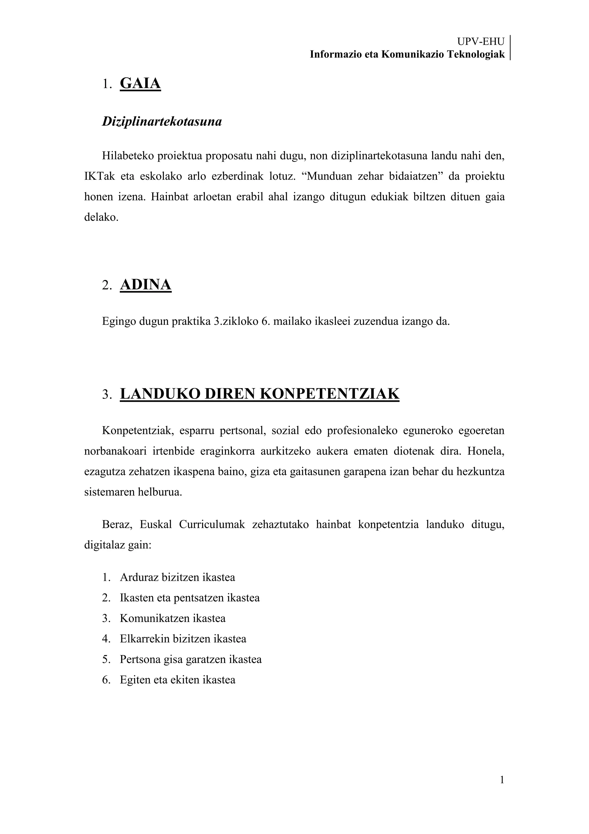 UPV-EHU
                                              Informazio eta Komunikazio Teknologiak

   1. GAIA

   Diziplinartekotasuna

   Hilabeteko proiektua proposatu nahi dugu, non diziplinartekotasuna landu nahi den,
IKTak eta eskolako arlo ezberdinak lotuz. “Munduan zehar bidaiatzen” da proiektu
honen izena. Hainbat arloetan erabil ahal izango ditugun edukiak biltzen dituen gaia
delako.




   2. ADINA

   Egingo dugun praktika 3.zikloko 6. mailako ikasleei zuzendua izango da.




   3. LANDUKO DIREN KONPETENTZIAK

   Konpetentziak, esparru pertsonal, sozial edo profesionaleko eguneroko egoeretan
norbanakoari irtenbide eraginkorra aurkitzeko aukera ematen diotenak dira. Honela,
ezagutza zehatzen ikaspena baino, giza eta gaitasunen garapena izan behar du hezkuntza
sistemaren helburua.

   Beraz, Euskal Curriculumak zehaztutako hainbat konpetentzia landuko ditugu,
digitalaz gain:

   1. Arduraz bizitzen ikastea
   2. Ikasten eta pentsatzen ikastea
   3. Komunikatzen ikastea
   4. Elkarrekin bizitzen ikastea
   5. Pertsona gisa garatzen ikastea
   6. Egiten eta ekiten ikastea




                                                                                    1
 