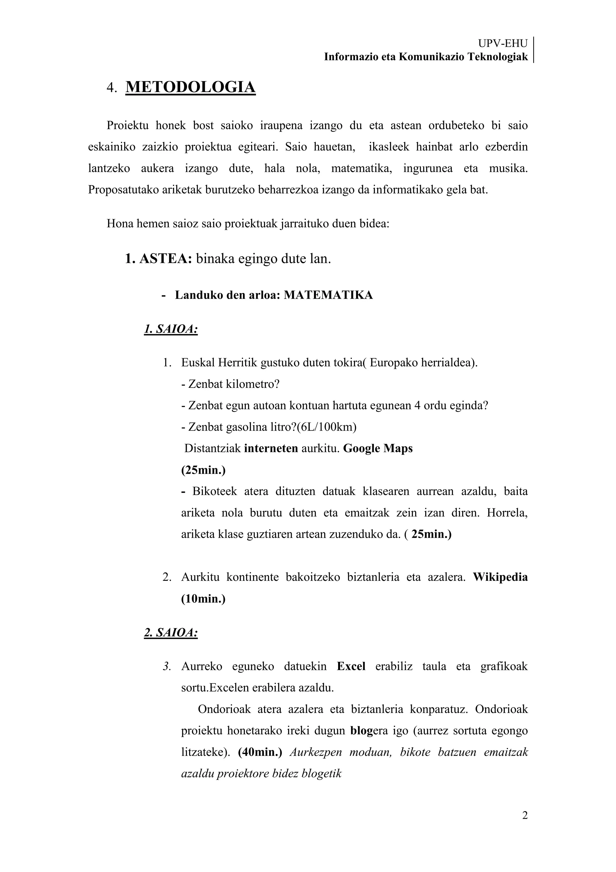 UPV-EHU
                                              Informazio eta Komunikazio Teknologiak

   4. METODOLOGIA

   Proiektu honek bost saioko iraupena izango du eta astean ordubeteko bi saio
eskainiko zaizkio proiektua egiteari. Saio hauetan,    ikasleek hainbat arlo ezberdin
lantzeko aukera izango dute, hala nola, matematika, ingurunea eta musika.
Proposatutako ariketak burutzeko beharrezkoa izango da informatikako gela bat.

   Hona hemen saioz saio proiektuak jarraituko duen bidea:

       1. ASTEA: binaka egingo dute lan.

              - Landuko den arloa: MATEMATIKA

          1. SAIOA:

              1. Euskal Herritik gustuko duten tokira( Europako herrialdea).
                  - Zenbat kilometro?
                  - Zenbat egun autoan kontuan hartuta egunean 4 ordu eginda?
                  - Zenbat gasolina litro?(6L/100km)
                  Distantziak interneten aurkitu. Google Maps
                  (25min.)
                  - Bikoteek atera dituzten datuak klasearen aurrean azaldu, baita
                  ariketa nola burutu duten eta emaitzak zein izan diren. Horrela,
                  ariketa klase guztiaren artean zuzenduko da. ( 25min.)


              2. Aurkitu kontinente bakoitzeko biztanleria eta azalera. Wikipedia
                  (10min.)

          2. SAIOA:

              3. Aurreko eguneko datuekin Excel erabiliz taula eta grafikoak
                  sortu.Excelen erabilera azaldu.
                      Ondorioak atera azalera eta biztanleria konparatuz. Ondorioak
                  proiektu honetarako ireki dugun blogera igo (aurrez sortuta egongo
                  litzateke). (40min.) Aurkezpen moduan, bikote batzuen emaitzak
                  azaldu proiektore bidez blogetik


                                                                                   2
 