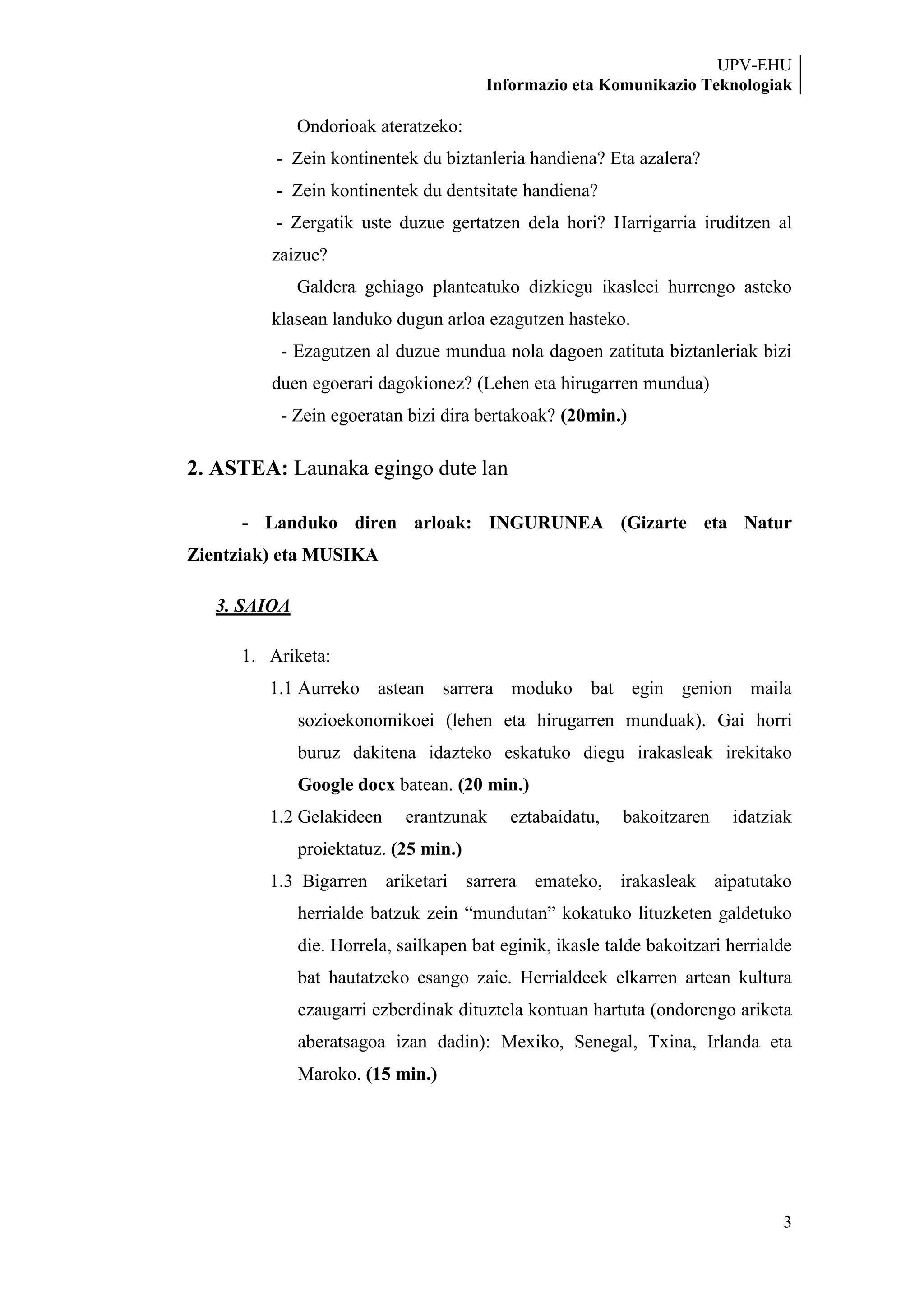 UPV-EHU
                                        Informazio eta Komunikazio Teknologiak

              Ondorioak ateratzeko:
          - Zein kontinentek du biztanleria handiena? Eta azalera?
          - Zein kontinentek du dentsitate handiena?
          - Zergatik uste duzue gertatzen dela hori? Harrigarria iruditzen al
         zaizue?
              Galdera gehiago planteatuko dizkiegu ikasleei hurrengo asteko
         klasean landuko dugun arloa ezagutzen hasteko.
          - Ezagutzen al duzue mundua nola dagoen zatituta biztanleriak bizi
         duen egoerari dagokionez? (Lehen eta hirugarren mundua)
          - Zein egoeratan bizi dira bertakoak? (20min.)

2. ASTEA: Launaka egingo dute lan

      - Landuko diren arloak: INGURUNEA (Gizarte eta Natur
Zientziak) eta MUSIKA

   3. SAIOA

      1. Ariketa:
         1.1 Aurreko astean sarrera moduko bat egin genion maila
              sozioekonomikoei (lehen eta hirugarren munduak). Gai horri
              buruz dakitena idazteko eskatuko diegu irakasleak irekitako
              Google docx batean. (20 min.)
         1.2 Gelakideen      erantzunak    eztabaidatu,    bakoitzaren    idatziak
              proiektatuz. (25 min.)
         1.3 Bigarren ariketari sarrera emateko, irakasleak aipatutako
              herrialde batzuk zein “mundutan” kokatuko lituzketen galdetuko
              die. Horrela, sailkapen bat eginik, ikasle talde bakoitzari herrialde
              bat hautatzeko esango zaie. Herrialdeek elkarren artean kultura
              ezaugarri ezberdinak dituztela kontuan hartuta (ondorengo ariketa
              aberatsagoa izan dadin): Mexiko, Senegal, Txina, Irlanda eta
              Maroko. (15 min.)




                                                                                 3
 