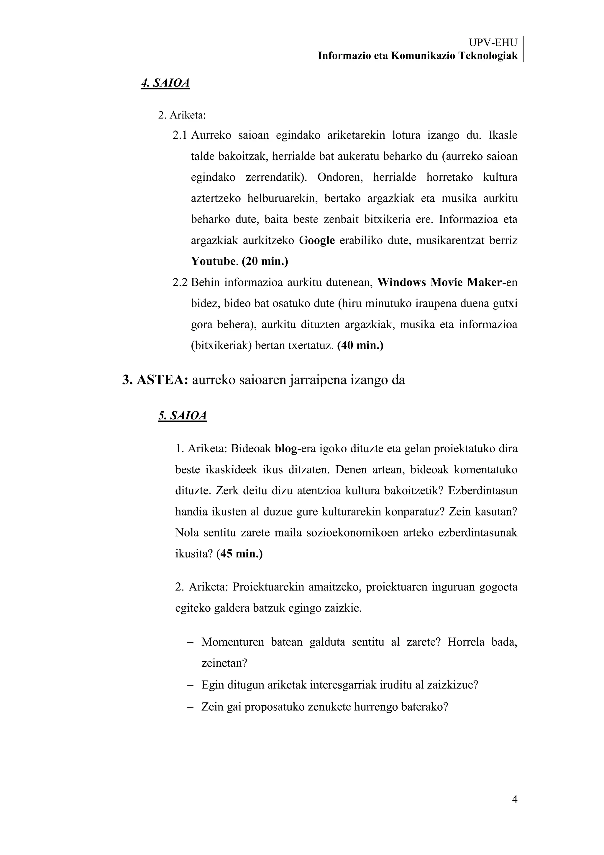 UPV-EHU
                                        Informazio eta Komunikazio Teknologiak

   4. SAIOA

     2. Ariketa:
        2.1 Aurreko saioan egindako ariketarekin lotura izango du. Ikasle
              talde bakoitzak, herrialde bat aukeratu beharko du (aurreko saioan
              egindako zerrendatik). Ondoren, herrialde horretako kultura
              aztertzeko helburuarekin, bertako argazkiak eta musika aurkitu
              beharko dute, baita beste zenbait bitxikeria ere. Informazioa eta
              argazkiak aurkitzeko Google erabiliko dute, musikarentzat berriz
              Youtube. (20 min.)
        2.2 Behin informazioa aurkitu dutenean, Windows Movie Maker-en
              bidez, bideo bat osatuko dute (hiru minutuko iraupena duena gutxi
              gora behera), aurkitu dituzten argazkiak, musika eta informazioa
              (bitxikeriak) bertan txertatuz. (40 min.)

3. ASTEA: aurreko saioaren jarraipena izango da

     5. SAIOA

        1. Ariketa: Bideoak blog-era igoko dituzte eta gelan proiektatuko dira
        beste ikaskideek ikus ditzaten. Denen artean, bideoak komentatuko
        dituzte. Zerk deitu dizu atentzioa kultura bakoitzetik? Ezberdintasun
        handia ikusten al duzue gure kulturarekin konparatuz? Zein kasutan?
        Nola sentitu zarete maila sozioekonomikoen arteko ezberdintasunak
        ikusita? (45 min.)

        2. Ariketa: Proiektuarekin amaitzeko, proiektuaren inguruan gogoeta
        egiteko galdera batzuk egingo zaizkie.

                Momenturen batean galduta sentitu al zarete? Horrela bada,
                zeinetan?
                Egin ditugun ariketak interesgarriak iruditu al zaizkizue?
                Zein gai proposatuko zenukete hurrengo baterako?




                                                                              4
 