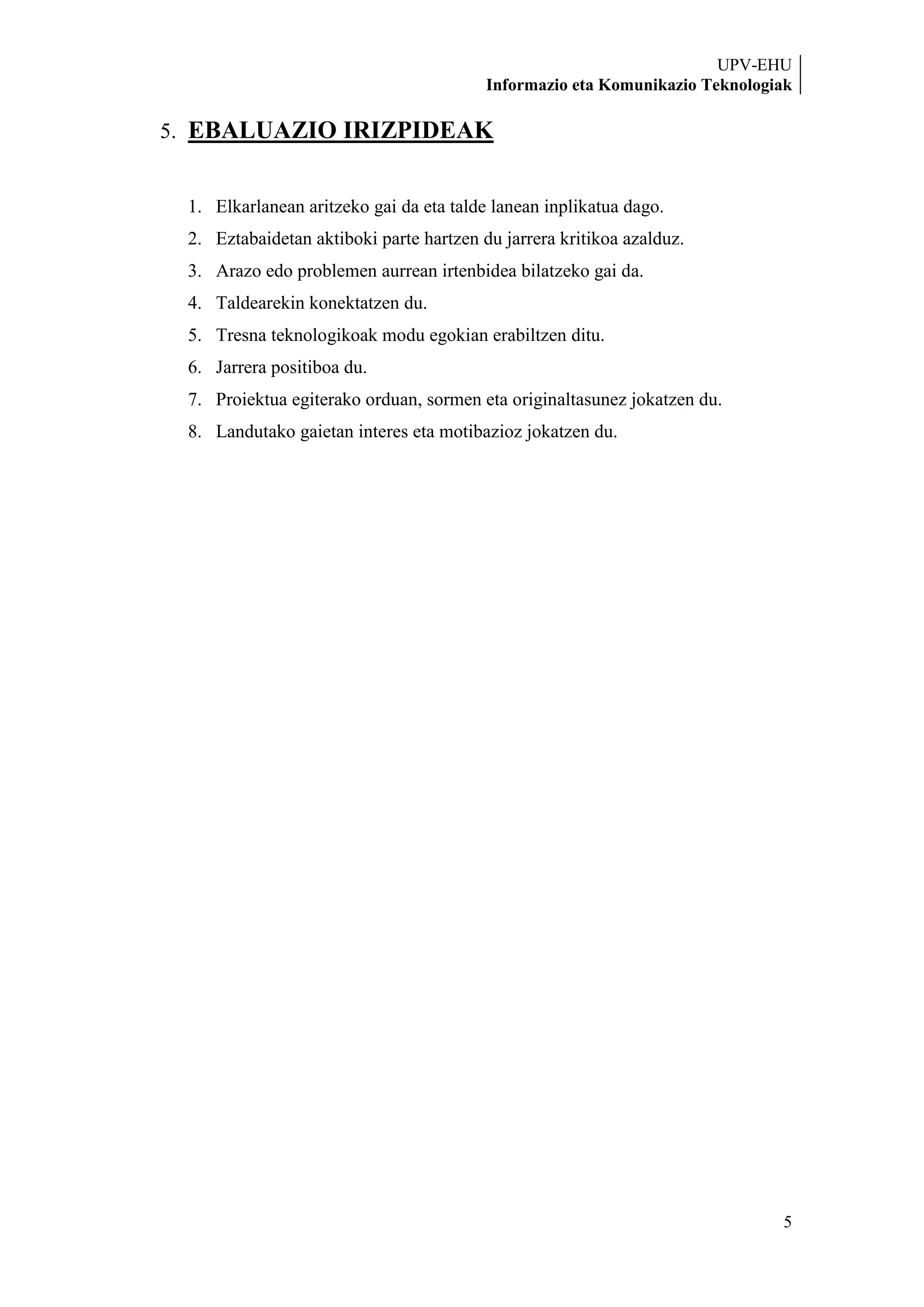 UPV-EHU
                                         Informazio eta Komunikazio Teknologiak

5. EBALUAZIO IRIZPIDEAK


 1. Elkarlanean aritzeko gai da eta talde lanean inplikatua dago.
 2. Eztabaidetan aktiboki parte hartzen du jarrera kritikoa azalduz.
 3. Arazo edo problemen aurrean irtenbidea bilatzeko gai da.
 4. Taldearekin konektatzen du.
 5. Tresna teknologikoak modu egokian erabiltzen ditu.
 6. Jarrera positiboa du.
 7. Proiektua egiterako orduan, sormen eta originaltasunez jokatzen du.
 8. Landutako gaietan interes eta motibazioz jokatzen du.




                                                                             5
 