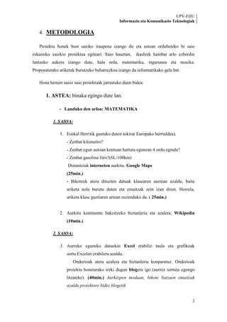 UPV-EHU
                                              Informazio eta Komunikazio Teknologiak

   4. METODOLOGIA

   Proiektu honek bost saioko iraupena izango du eta astean ordubeteko bi saio
eskainiko zaizkio proiektua egiteari. Saio hauetan,    ikasleek hainbat arlo ezberdin
lantzeko aukera izango dute, hala nola, matematika, ingurunea eta musika.
Proposatutako ariketak burutzeko beharrezkoa izango da informatikako gela bat.

   Hona hemen saioz saio proiektuak jarraituko duen bidea:

       1. ASTEA: binaka egingo dute lan.

              - Landuko den arloa: MATEMATIKA

          1. SAIOA:

              1. Euskal Herritik gustuko duten tokira( Europako herrialdea).
                  - Zenbat kilometro?
                  - Zenbat egun autoan kontuan hartuta egunean 4 ordu eginda?
                  - Zenbat gasolina litro?(6L/100km)
                  Distantziak interneten aurkitu. Google Maps
                  (25min.)
                  - Bikoteek atera dituzten datuak klasearen aurrean azaldu, baita
                  ariketa nola burutu duten eta emaitzak zein izan diren. Horrela,
                  ariketa klase guztiaren artean zuzenduko da. ( 25min.)


              2. Aurkitu kontinente bakoitzeko biztanleria eta azalera. Wikipedia
                  (10min.)

          2. SAIOA:

              3. Aurreko eguneko datuekin Excel erabiliz taula eta grafikoak
                  sortu.Excelen erabilera azaldu.
                      Ondorioak atera azalera eta biztanleria konparatuz. Ondorioak
                  proiektu honetarako ireki dugun blogera igo (aurrez sortuta egongo
                  litzateke). (40min.) Aurkezpen moduan, bikote batzuen emaitzak
                  azaldu proiektore bidez blogetik


                                                                                   2
 