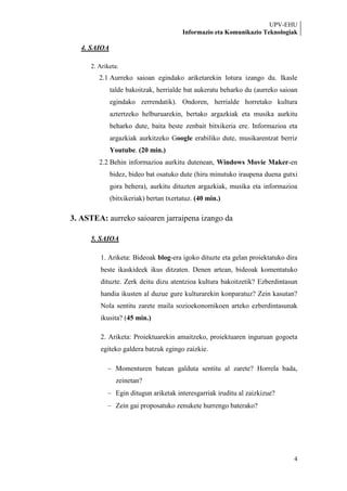 UPV-EHU
                                        Informazio eta Komunikazio Teknologiak

   4. SAIOA

     2. Ariketa:
        2.1 Aurreko saioan egindako ariketarekin lotura izango du. Ikasle
              talde bakoitzak, herrialde bat aukeratu beharko du (aurreko saioan
              egindako zerrendatik). Ondoren, herrialde horretako kultura
              aztertzeko helburuarekin, bertako argazkiak eta musika aurkitu
              beharko dute, baita beste zenbait bitxikeria ere. Informazioa eta
              argazkiak aurkitzeko Google erabiliko dute, musikarentzat berriz
              Youtube. (20 min.)
        2.2 Behin informazioa aurkitu dutenean, Windows Movie Maker-en
              bidez, bideo bat osatuko dute (hiru minutuko iraupena duena gutxi
              gora behera), aurkitu dituzten argazkiak, musika eta informazioa
              (bitxikeriak) bertan txertatuz. (40 min.)

3. ASTEA: aurreko saioaren jarraipena izango da

     5. SAIOA

        1. Ariketa: Bideoak blog-era igoko dituzte eta gelan proiektatuko dira
        beste ikaskideek ikus ditzaten. Denen artean, bideoak komentatuko
        dituzte. Zerk deitu dizu atentzioa kultura bakoitzetik? Ezberdintasun
        handia ikusten al duzue gure kulturarekin konparatuz? Zein kasutan?
        Nola sentitu zarete maila sozioekonomikoen arteko ezberdintasunak
        ikusita? (45 min.)

        2. Ariketa: Proiektuarekin amaitzeko, proiektuaren inguruan gogoeta
        egiteko galdera batzuk egingo zaizkie.

                Momenturen batean galduta sentitu al zarete? Horrela bada,
                zeinetan?
                Egin ditugun ariketak interesgarriak iruditu al zaizkizue?
                Zein gai proposatuko zenukete hurrengo baterako?




                                                                              4
 