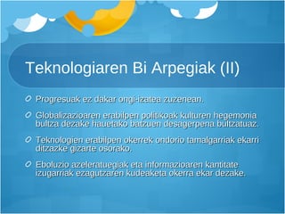 Teknologiaren Bi Arpegiak (II) Progresuak ez dakar ongi-izatea zuzenean. Globalizazioaren erabilpen politikoak kulturen hegemonia bultza dezake hauetako batzuen desagerpena bultzatuaz.  Teknologien erabilpen okerrek ondorio tamalgarriak ekarri ditzazke gizarte osorako. Eboluzio azeleratuegiak eta informazioaren kantitate izugarriak ezagutzaren kudeaketa okerra ekar dezake.  