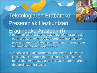 Teknologiaren Erabateko Presentziak Hezkuntzan Eragindako Arazoak (I) Informatikak berrikuntza teknologikoan eragina du: egun aldaketa teknologiko berrietara moldatzeko prozesua epe oso laburrean ematen da. Iraganean belaunaldi pare bat irauten zuen. Jasotzen dugun informazio kantitate eta kalitatea: Hezkuntzak informazio erabiltzaile kritikoak hezi behar ditu, informazio garrantzitsu eta arinen artean desberdintzen irakatsiz. 