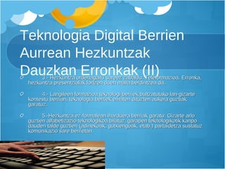 Teknologia Digital Berrien Aurrean Hezkuntzak Dauzkan Erronkak (II) 3.- Hezkuntza ordenagailu sareez zabaldu: Teleformazioa. Erronka, hezkuntza presentzialak lortzen duen maila berdintzea da. 4.- Langileen formazioa teknologi berriek bultzatutako lan-gizarte kontestu berrian, teknologia berriek ematen dituzten aukera guztiak garatuz. 5.-Hezkuntza ez-formalean iharduera berriak garatu: Gizarte arlo guztien alfabetizazio teknologikoa bilatuz, garapen teknologikotik kanpo dauden talde guztien (adinekoak, gutxiengoak, etab.) partaidetza sustatuz komunikazio sare berrietan.  