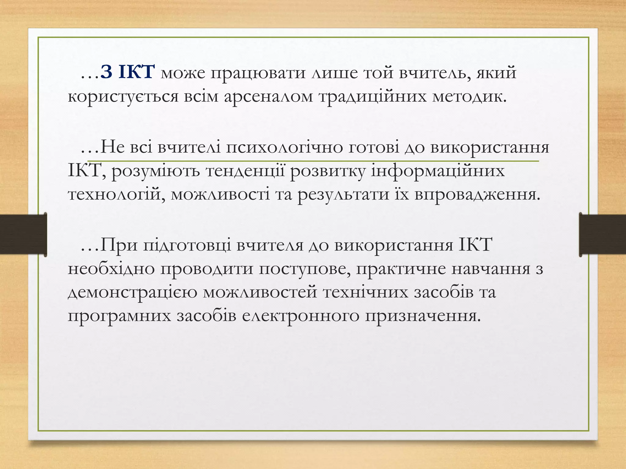 …З ІКТ може працювати лише той вчитель, який
користується всім арсеналом традиційних методик.
…Не всі вчителі психологічно готові до використання
ІКТ, розуміють тенденції розвитку інформаційних
технологій, можливості та результати їх впровадження.
…При підготовці вчителя до використання ІКТ
необхідно проводити поступове, практичне навчання з
демонстрацією можливостей технічних засобів та
програмних засобів електронного призначення.
 