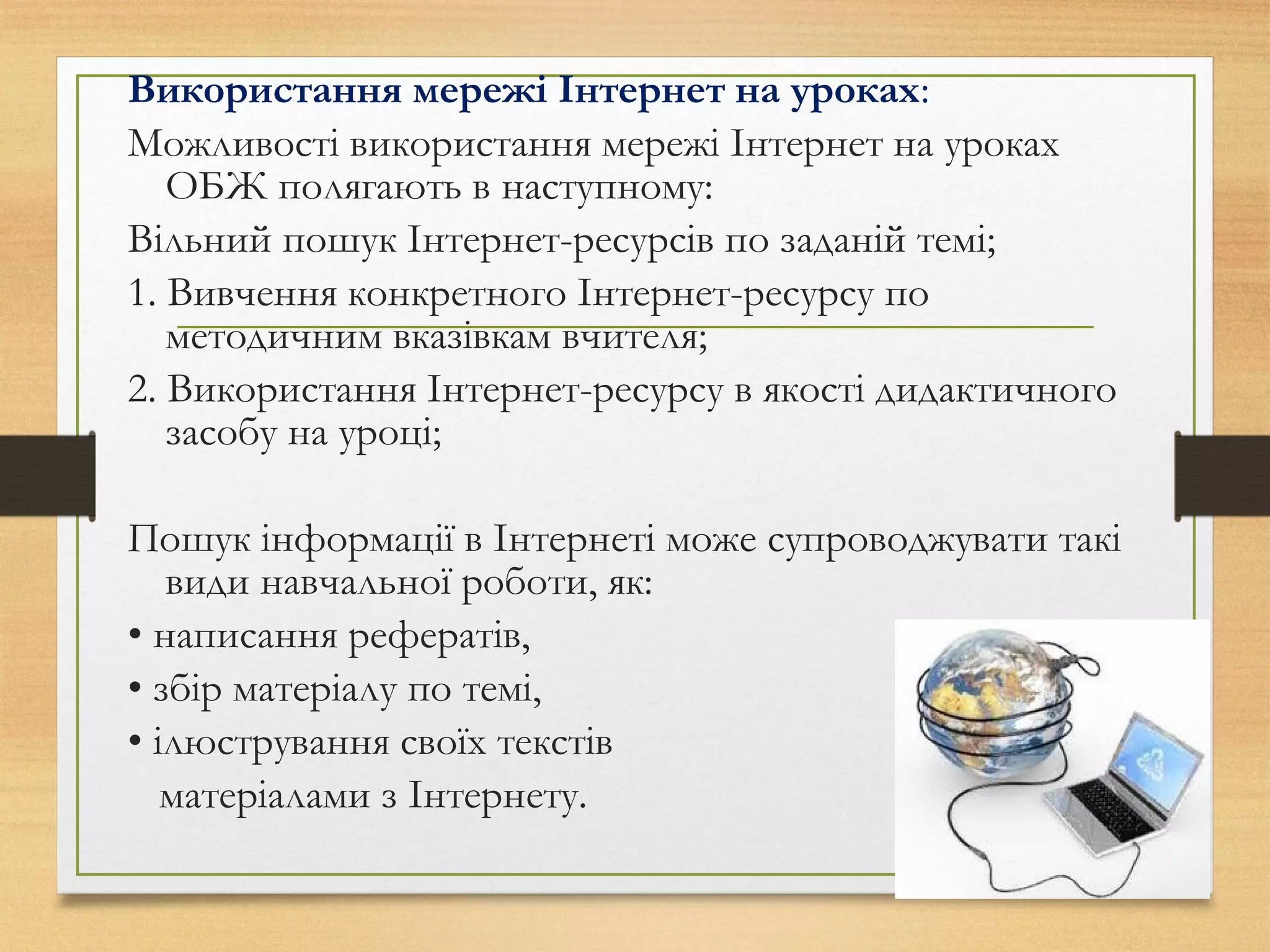 Використання мережі Інтернет на уроках:
Можливості використання мережі Інтернет на уроках
ОБЖ полягають в наступному:
Вільний пошук Інтернет-ресурсів по заданій темі;
1. Вивчення конкретного Інтернет-ресурсу по
методичним вказівкам вчителя;
2. Використання Інтернет-ресурсу в якості дидактичного
засобу на уроці;
Пошук інформації в Інтернеті може супроводжувати такі
види навчальної роботи, як:
• написання рефератів,
• збір матеріалу по темі,
• ілюстрування своїх текстів
матеріалами з Інтернету.
 