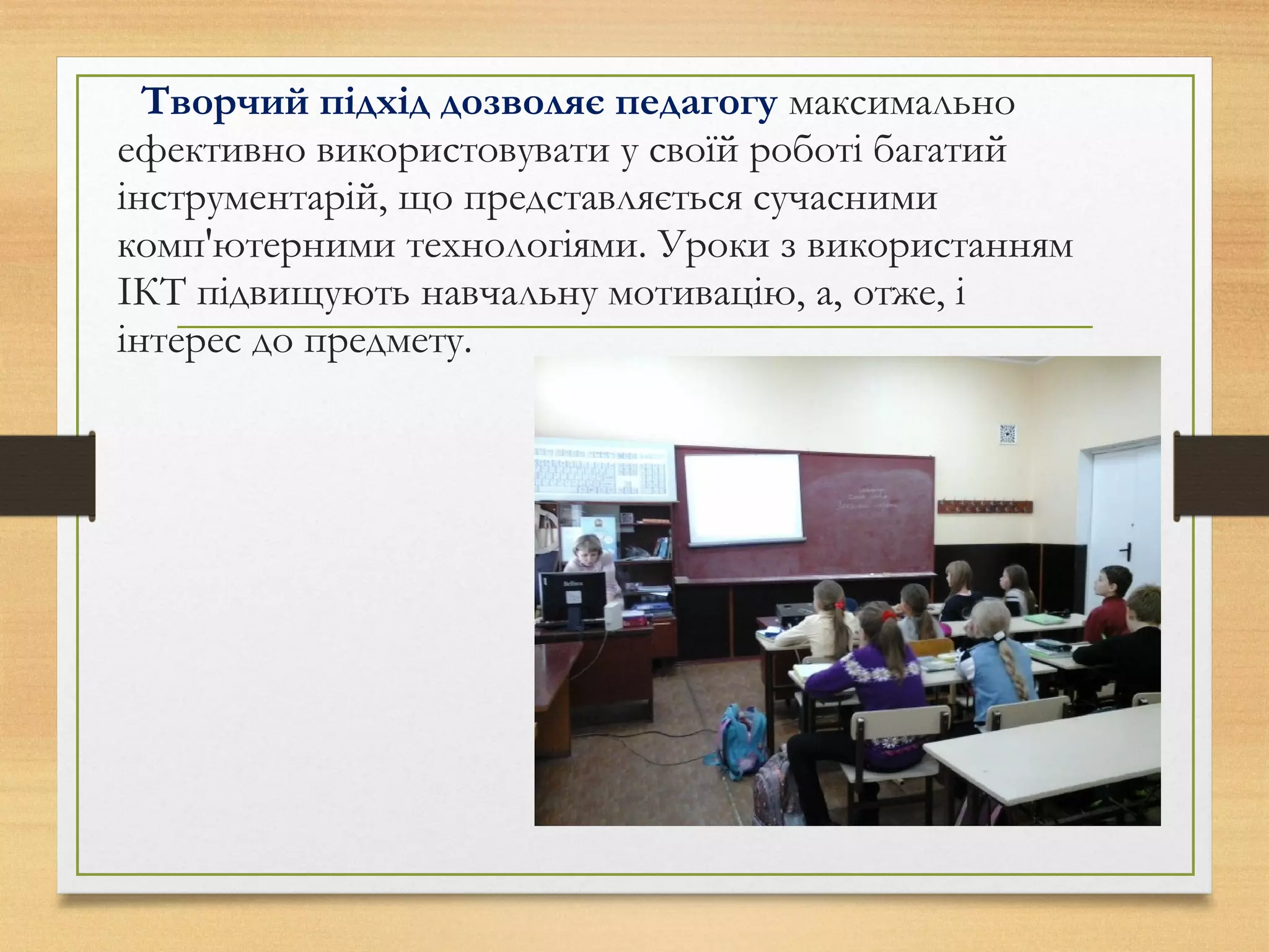 Творчий підхід дозволяє педагогу максимально
ефективно використовувати у своїй роботі багатий
інструментарій, що представляється сучасними
комп'ютерними технологіями. Уроки з використанням
ІКТ підвищують навчальну мотивацію, а, отже, і
інтерес до предмету.
 