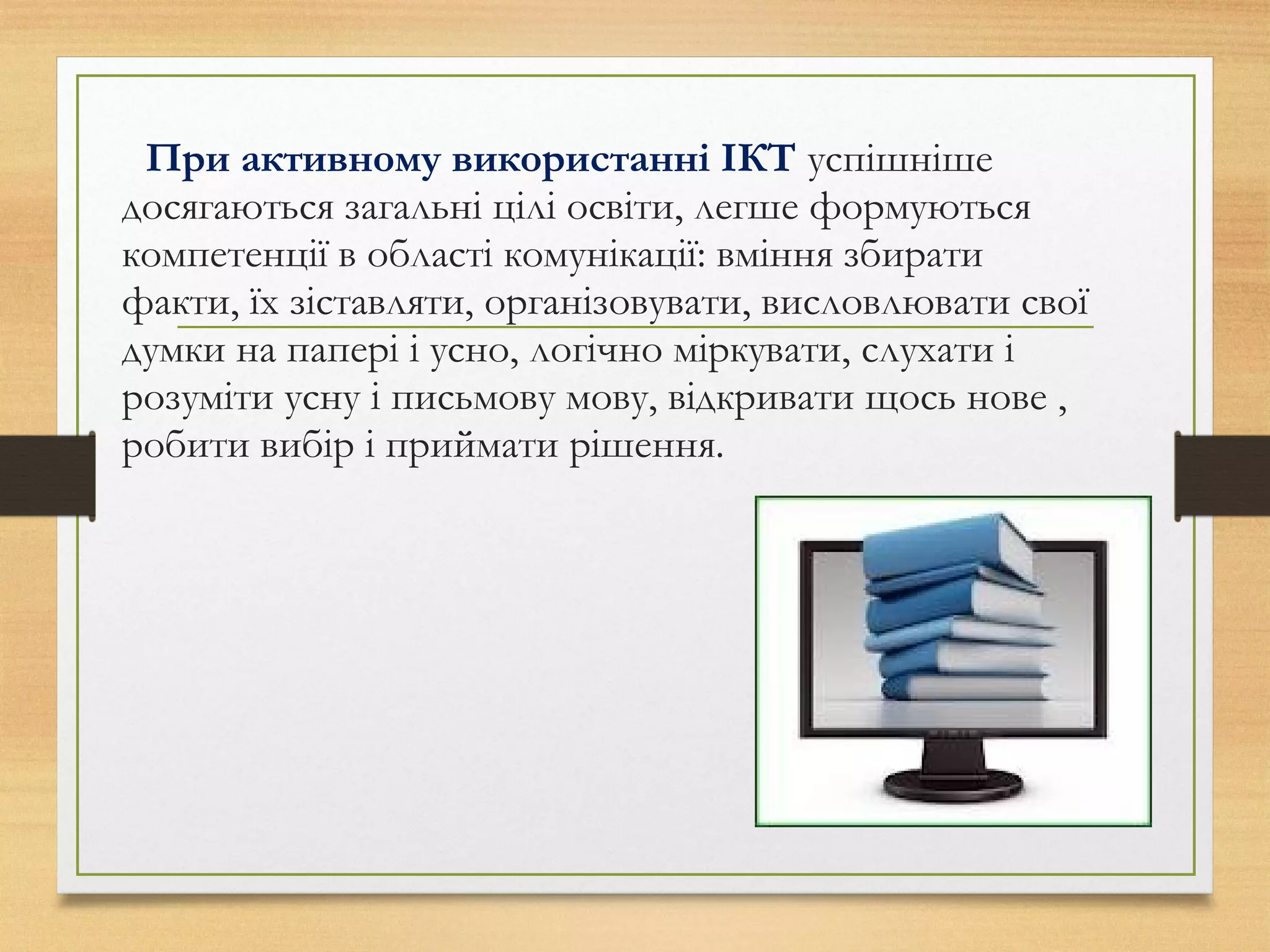 При активному використанні ІКТ успішніше
досягаються загальні цілі освіти, легше формуються
компетенції в області комунікації: вміння збирати
факти, їх зіставляти, організовувати, висловлювати свої
думки на папері і усно, логічно міркувати, слухати і
розуміти усну і письмову мову, відкривати щось нове ,
робити вибір і приймати рішення.
 